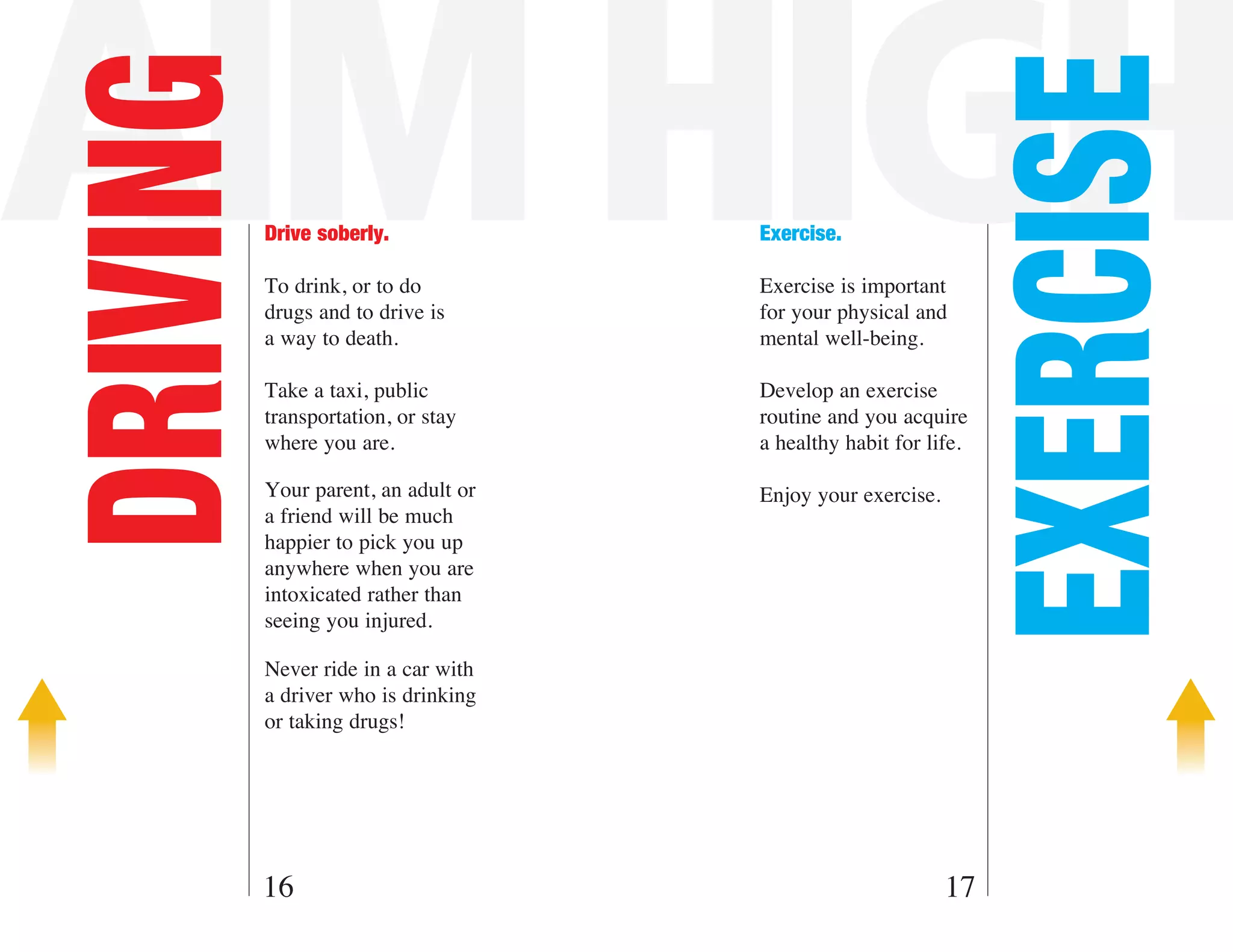 AIM HIGH
DRIVING



                                                             EXERCISE
          Drive soberly.             Exercise.

          To drink, or to do         Exercise is important
          drugs and to drive is      for your physical and
          a way to death.            mental well-being.

          Take a taxi, public        Develop an exercise
          transportation, or stay    routine and you acquire
          where you are.             a healthy habit for life.

          Your parent, an adult or   Enjoy your exercise.
          a friend will be much
          happier to pick you up
          anywhere when you are
          intoxicated rather than
          seeing you injured.

          Never ride in a car with
          a driver who is drinking
          or taking drugs!




      16                                                    17
 