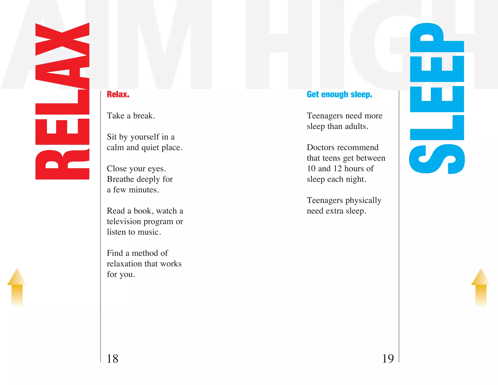 AIM HIGH

                                                         SLEEP
RELAX   Relax.

        Take a break.
                                Get enough sleep.

                                Teenagers need more
                                sleep than adults.
        Sit by yourself in a
        calm and quiet place.   Doctors recommend
                                that teens get between
        Close your eyes.        10 and 12 hours of
        Breathe deeply for      sleep each night.
        a few minutes.
                                Teenagers physically
        Read a book, watch a    need extra sleep.
        television program or
        listen to music.

        Find a method of
        relaxation that works
        for you.




    18                                              19
 