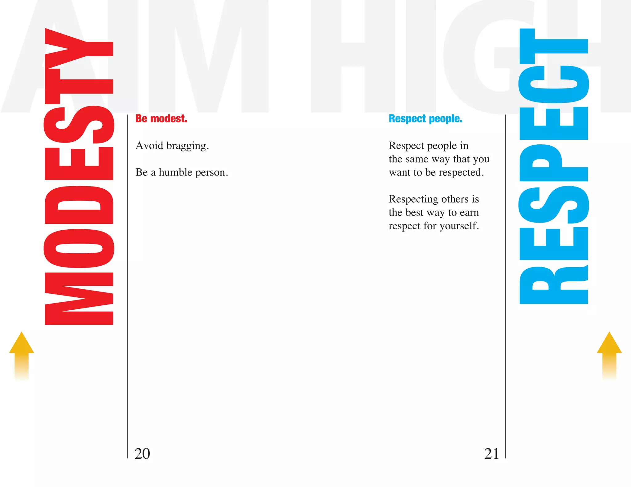 AIM HIGH

                                                         RESPECT
MODESTY   Be modest.

          Avoid bragging.
                                Respect people.

                                Respect people in
                                the same way that you
          Be a humble person.   want to be respected.

                                Respecting others is
                                the best way to earn
                                respect for yourself.




      20                                                21
 