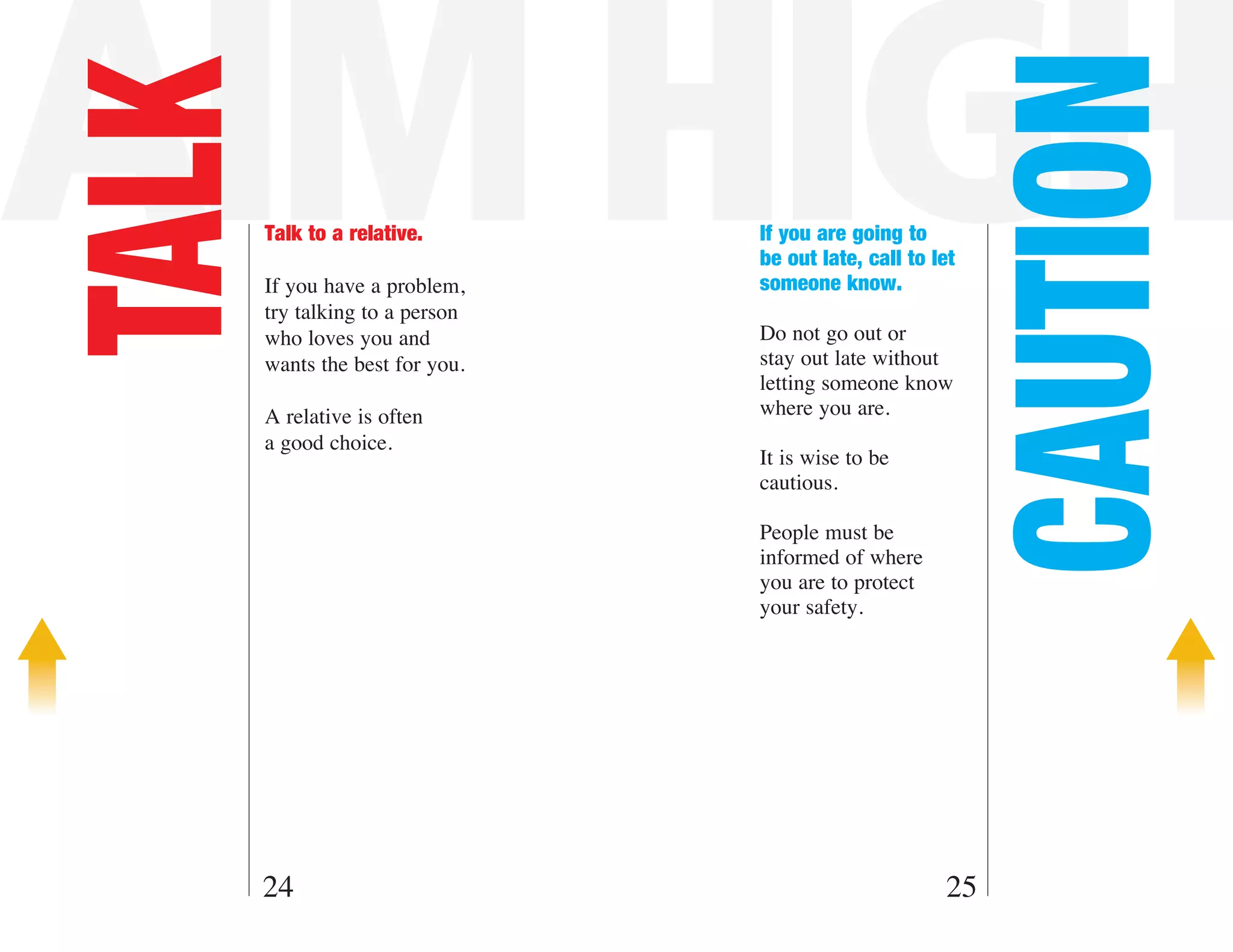 AIM HIGH

                                                            CAUTION
TALK   Talk to a relative.

       If you have a problem,
                                 If you are going to
                                 be out late, call to let
                                 someone know.
       try talking to a person
       who loves you and         Do not go out or
       wants the best for you.   stay out late without
                                 letting someone know
       A relative is often       where you are.
       a good choice.
                                 It is wise to be
                                 cautious.

                                 People must be
                                 informed of where
                                 you are to protect
                                 your safety.




   24                                                  25
 