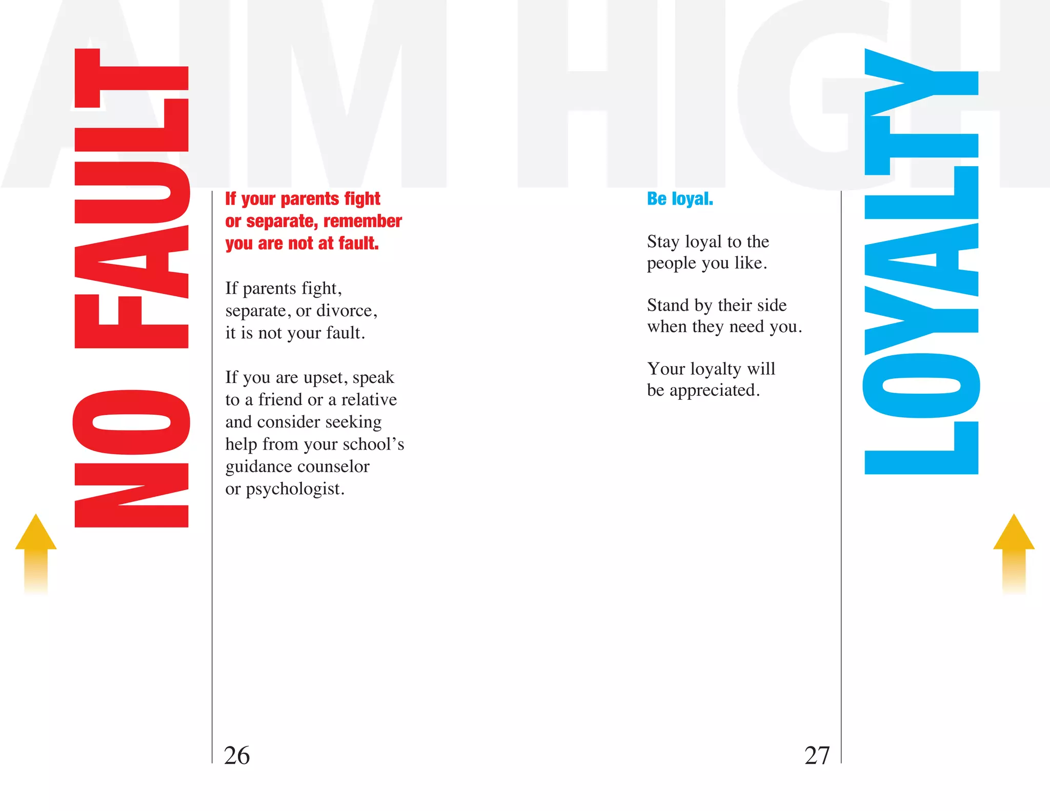 AIM HIGH
NO FAULT



                                                              LOYALTY
           If your parents fight       Be loyal.
           or separate, remember
           you are not at fault.       Stay loyal to the
                                       people you like.
           If parents fight,
           separate, or divorce,       Stand by their side
           it is not your fault.       when they need you.

           If you are upset, speak     Your loyalty will
                                       be appreciated.
           to a friend or a relative
           and consider seeking
           help from your school’s
           guidance counselor
           or psychologist.




       26                                                    27
 
