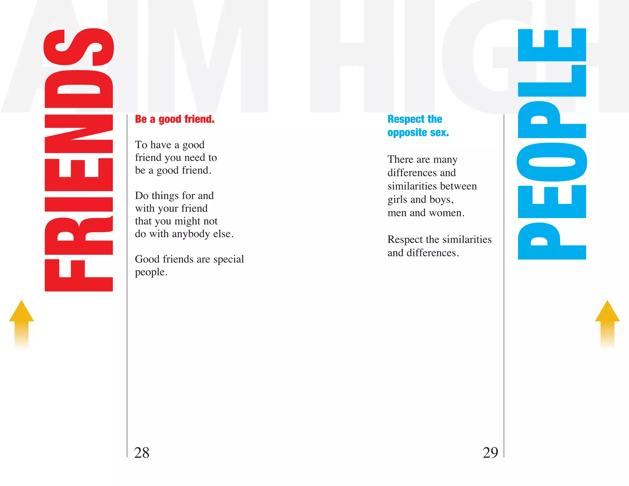 AIM HIGH
FRIENDS



                                                                PEOPLE
          Be a good friend.          Respect the
                                     opposite sex.
          To have a good
          friend you need to         There are many
          be a good friend.          differences and
                                     similarities between
          Do things for and          girls and boys,
          with your friend           men and women.
          that you might not
          do with anybody else.
                                     Respect the similarities
                                     and differences.
          Good friends are special
          people.




      28                                                    29
 