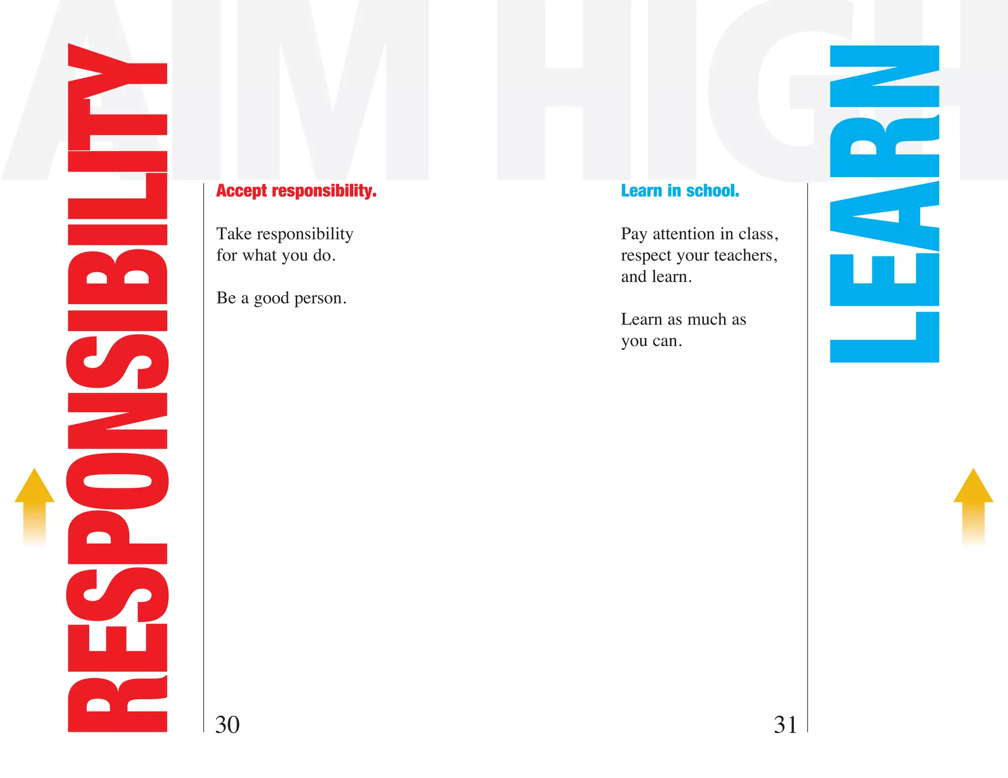 AIM HIGH

                                                                    LEARN
RESPONSIBILITY   Accept responsibility.   Learn in school.

                 Take responsibility      Pay attention in class,
                 for what you do.         respect your teachers,
                                          and learn.
                 Be a good person.
                                          Learn as much as
                                          you can.




                 30                                             31
 