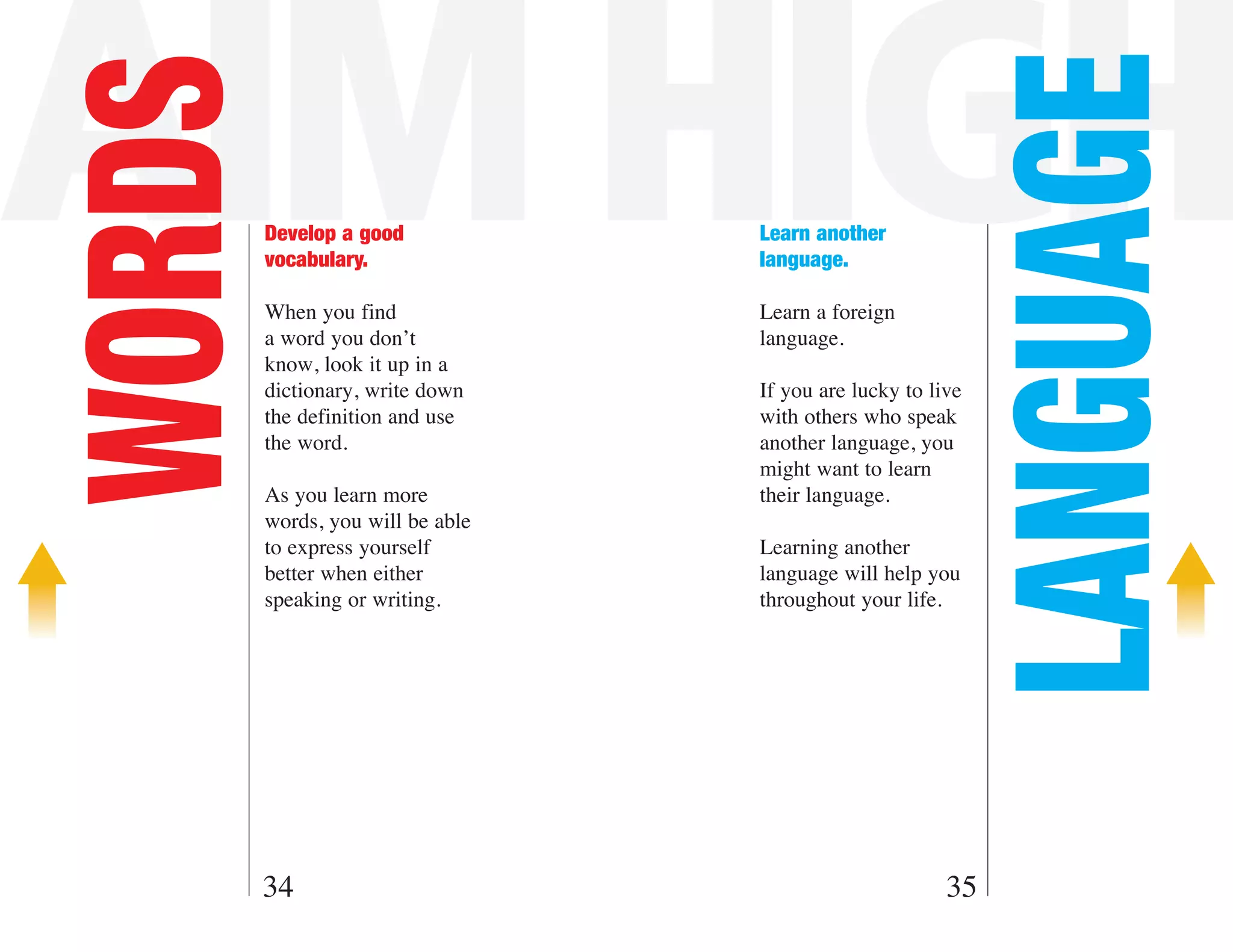 AIM HIGH

                                                             LANGUAGE
WORDS   Develop a good
        vocabulary.
                                  Learn another
                                  language.

        When you find             Learn a foreign
        a word you don’t          language.
        know, look it up in a
        dictionary, write down    If you are lucky to live
        the definition and use    with others who speak
        the word.                 another language, you
                                  might want to learn
        As you learn more         their language.
        words, you will be able
        to express yourself       Learning another
        better when either        language will help you
        speaking or writing.      throughout your life.




    34                                                  35
 