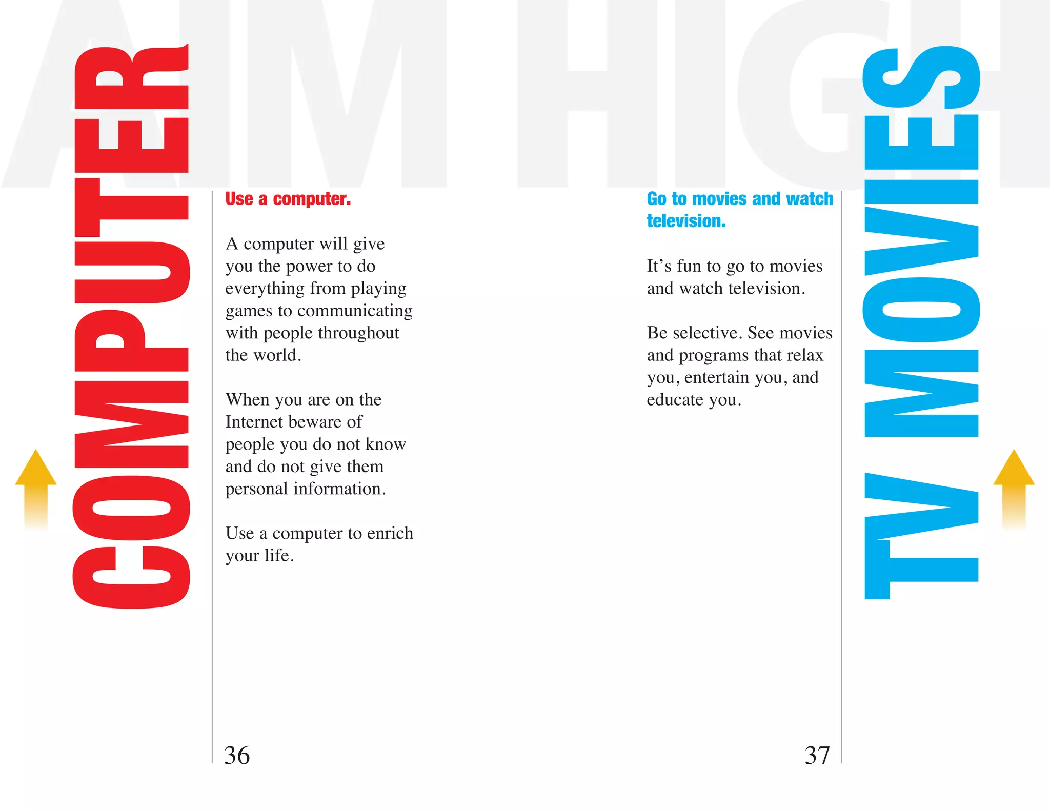 AIM HIGH
COMPUTER



                                                                 TV MOVIES
           Use a computer.            Go to movies and watch
                                      television.
           A computer will give
           you the power to do        It’s fun to go to movies
           everything from playing    and watch television.
           games to communicating
           with people throughout     Be selective. See movies
           the world.                 and programs that relax
                                      you, entertain you, and
           When you are on the        educate you.
           Internet beware of
           people you do not know
           and do not give them
           personal information.

           Use a computer to enrich
           your life.




       36                                                  37
 