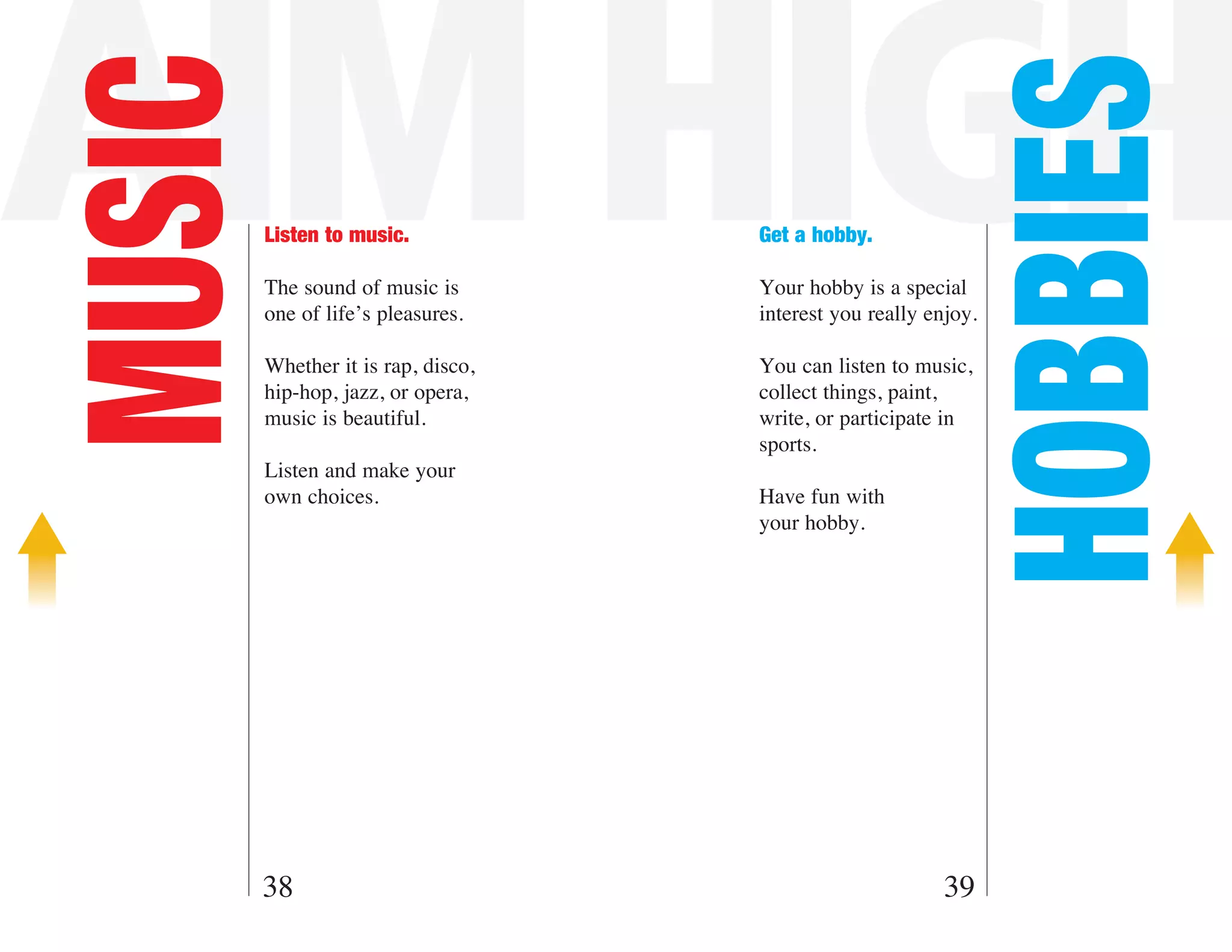 AIM HIGH
MUSIC



                                                            HOBBIES
        Listen to music.            Get a hobby.

        The sound of music is       Your hobby is a special
        one of life’s pleasures.    interest you really enjoy.

        Whether it is rap, disco,   You can listen to music,
        hip-hop, jazz, or opera,    collect things, paint,
        music is beautiful.         write, or participate in
                                    sports.
        Listen and make your
        own choices.                Have fun with
                                    your hobby.




    38                                                    39
 
