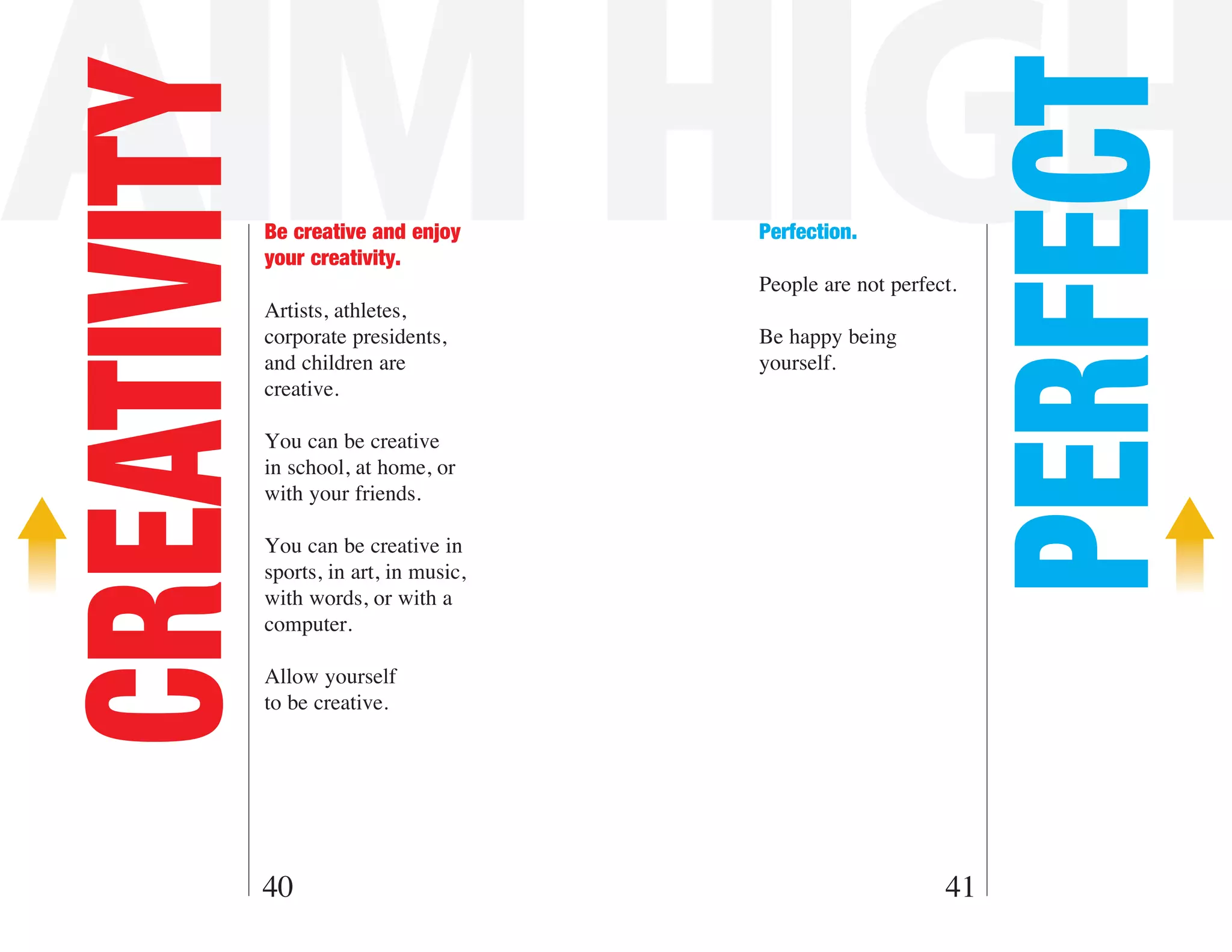 AIM HIGH

                                                                   PERFECT
CREATIVITY   Be creative and enjoy
             your creativity.
                                         Perfection.

                                         People are not perfect.
             Artists, athletes,
             corporate presidents,       Be happy being
             and children are            yourself.
             creative.

             You can be creative
             in school, at home, or
             with your friends.

             You can be creative in
             sports, in art, in music,
             with words, or with a
             computer.

             Allow yourself
             to be creative.




         40                                                   41
 
