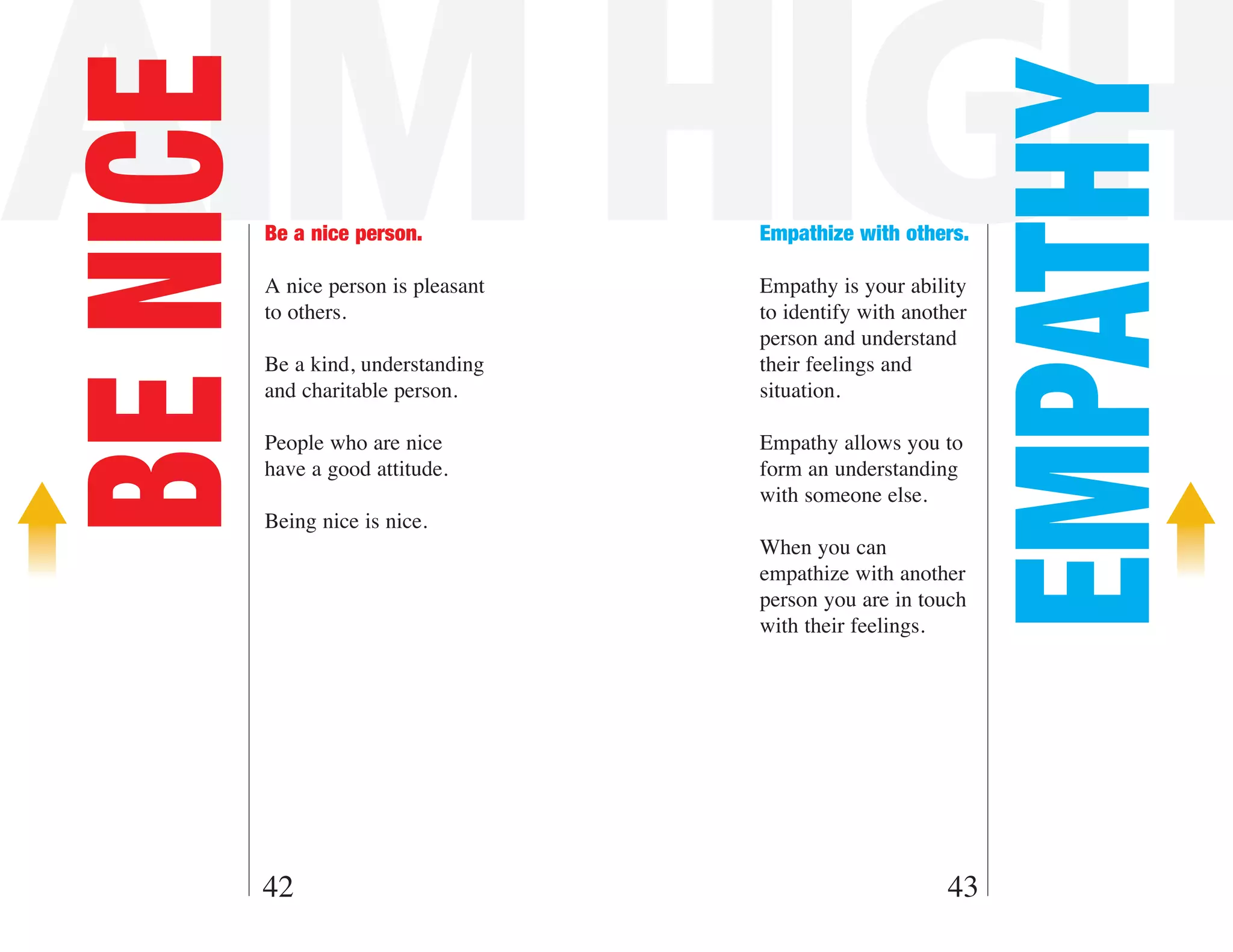 AIM HIGH
BE NICE



                                                                 EMPATHY
          Be a nice person.           Empathize with others.

          A nice person is pleasant   Empathy is your ability
          to others.                  to identify with another
                                      person and understand
          Be a kind, understanding    their feelings and
          and charitable person.      situation.

          People who are nice         Empathy allows you to
          have a good attitude.       form an understanding
                                      with someone else.
          Being nice is nice.
                                      When you can
                                      empathize with another
                                      person you are in touch
                                      with their feelings.




      42                                                   43
 