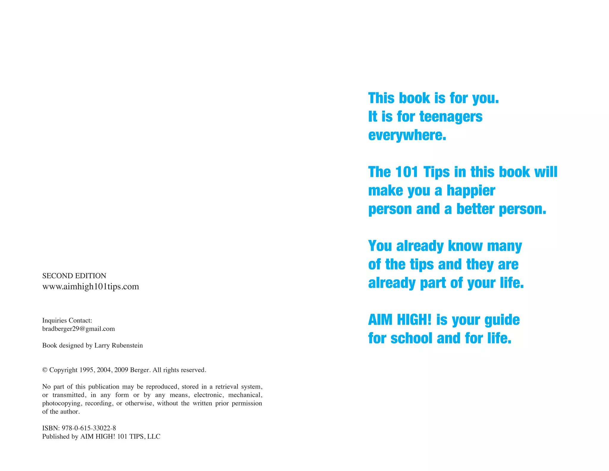 This book is for you.
                                                                               It is for teenagers
                                                                               everywhere.

                                                                               The 101 Tips in this book will
                                                                               make you a happier
                                                                               person and a better person.

                                                                               You already know many
                                                                               of the tips and they are
SECOND EDITION
www.aimhigh101tips.com                                                         already part of your life.

Inquiries Contact:
bradberger29@gmail.com
                                                                               AIM HIGH! is your guide
Book designed by Larry Rubenstein
                                                                               for school and for life.
© Copyright 1995, 2004, 2009 Berger. All rights reserved.

No part of this publication may be reproduced, stored in a retrieval system,
or transmitted, in any form or by any means, electronic, mechanical,
photocopying, recording, or otherwise, without the written prior permission
of the author.

ISBN: 978-0-615-33022-8
Published by AIM HIGH! 101 TIPS, LLC
 