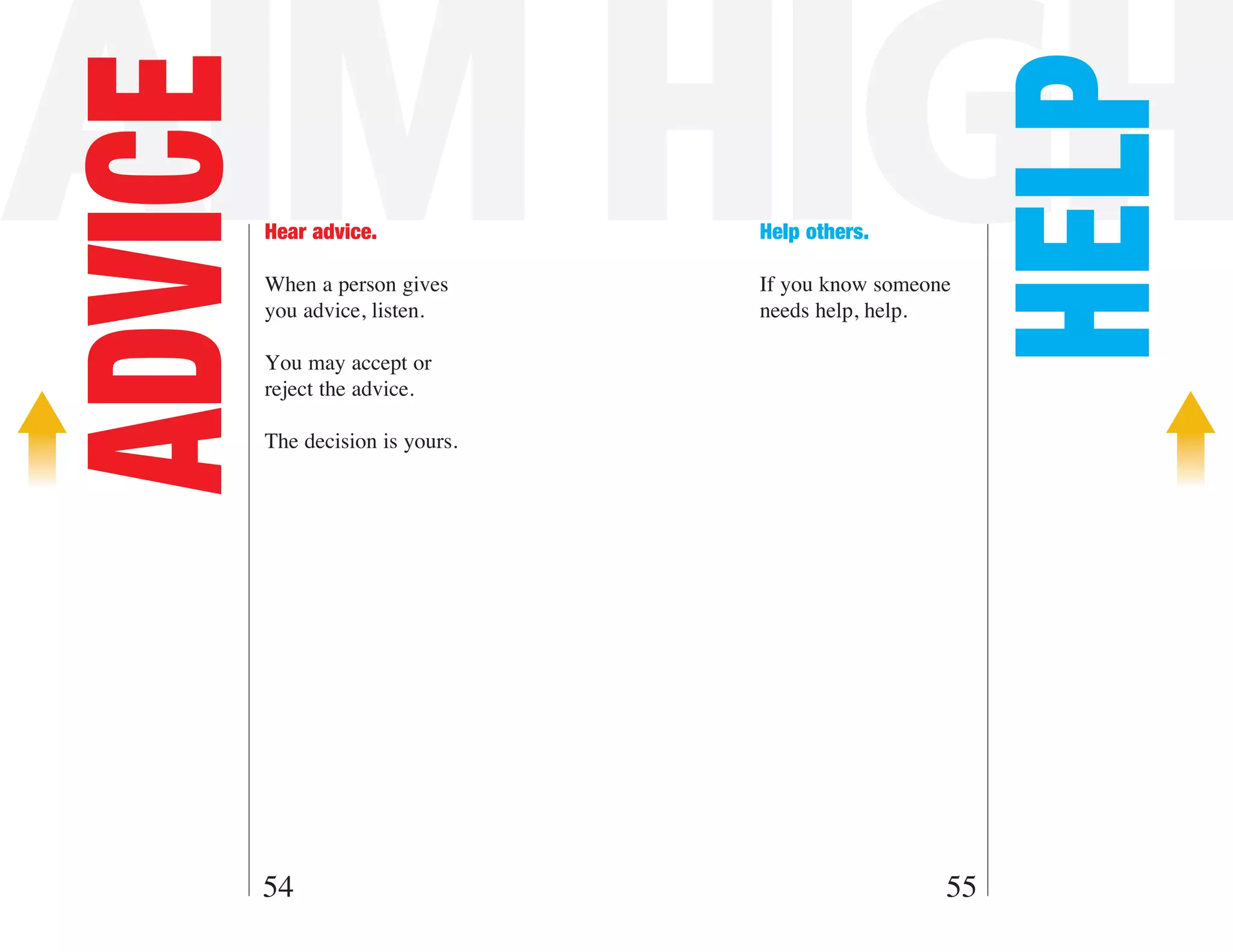 AIM HIGH
ADVICE



                                                        HELP
         Hear advice.             Help others.

         When a person gives      If you know someone
         you advice, listen.      needs help, help.

         You may accept or
         reject the advice.

         The decision is yours.




     54                                             55
 