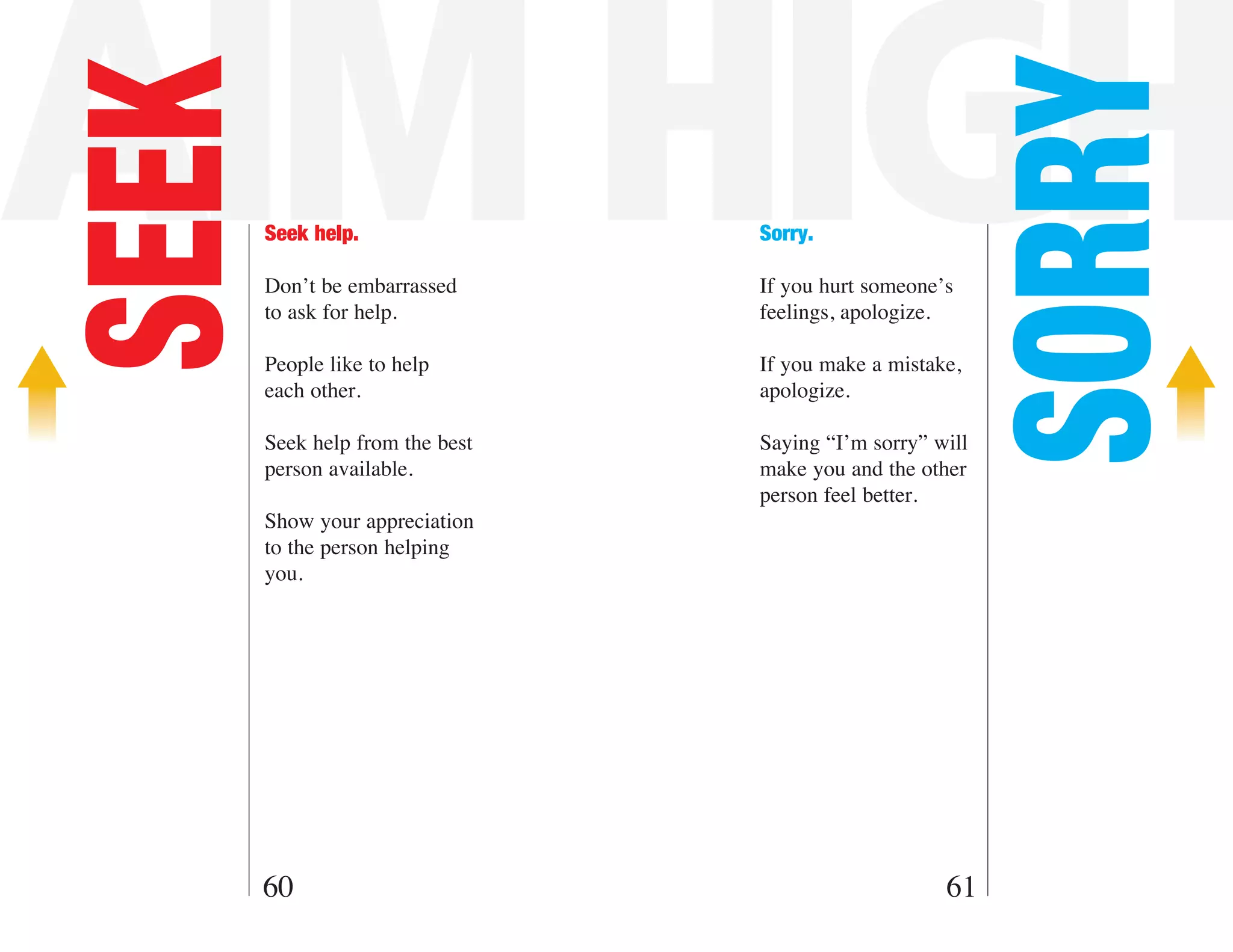 AIM HIGH

                                                          SORRY
SEEK   Seek help.

       Don’t be embarrassed
                                 Sorry.

                                 If you hurt someone’s
       to ask for help.          feelings, apologize.

       People like to help       If you make a mistake,
       each other.               apologize.

       Seek help from the best   Saying “I’m sorry” will
       person available.         make you and the other
                                 person feel better.
       Show your appreciation
       to the person helping
       you.




   60                                                61
 
