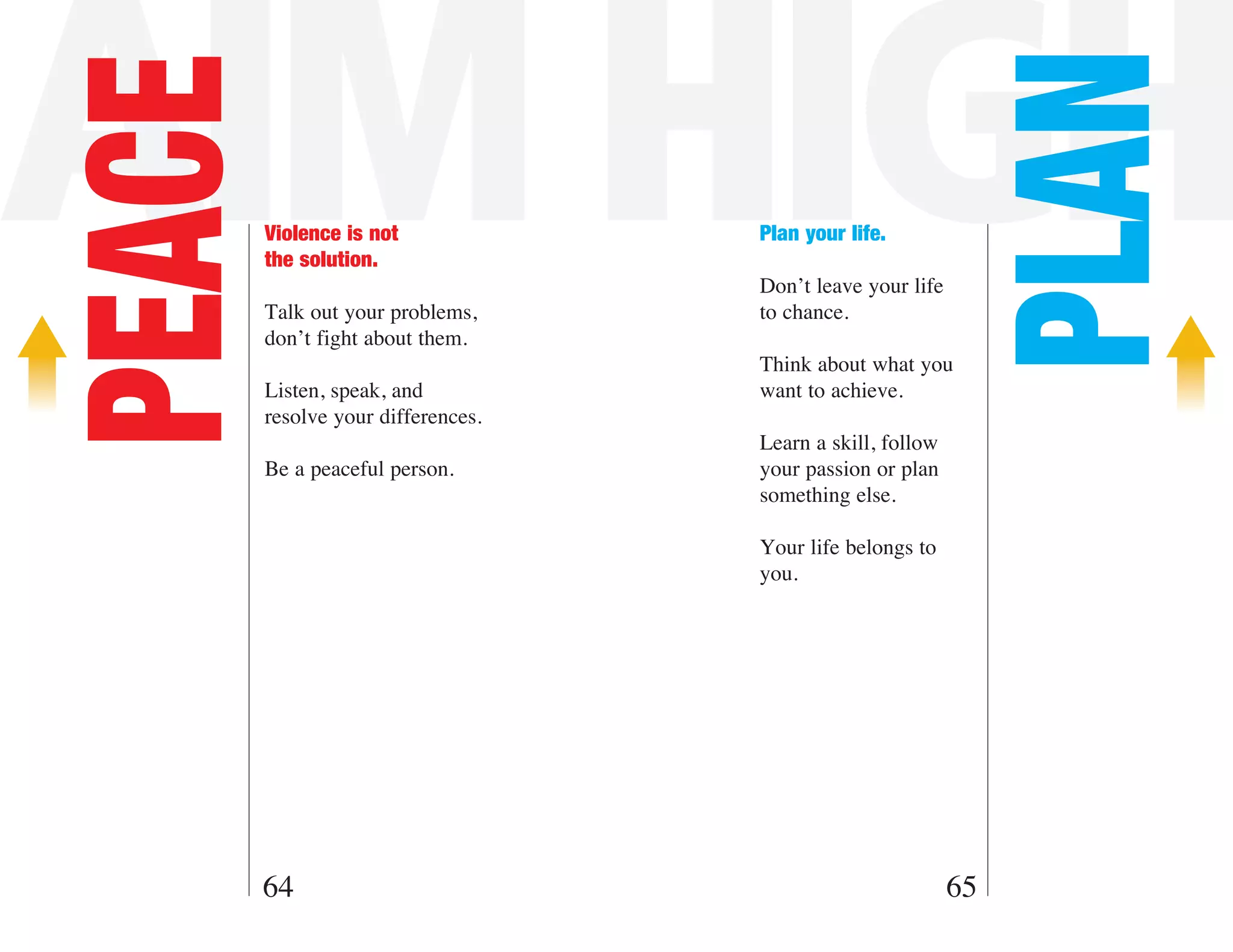AIM HIGH

                                                             PLAN
PEACE   Violence is not
        the solution.
                                    Plan your life.

                                    Don’t leave your life
        Talk out your problems,     to chance.
        don’t fight about them.
                                    Think about what you
        Listen, speak, and          want to achieve.
        resolve your differences.
                                    Learn a skill, follow
        Be a peaceful person.       your passion or plan
                                    something else.

                                    Your life belongs to
                                    you.




    64                                                      65
 