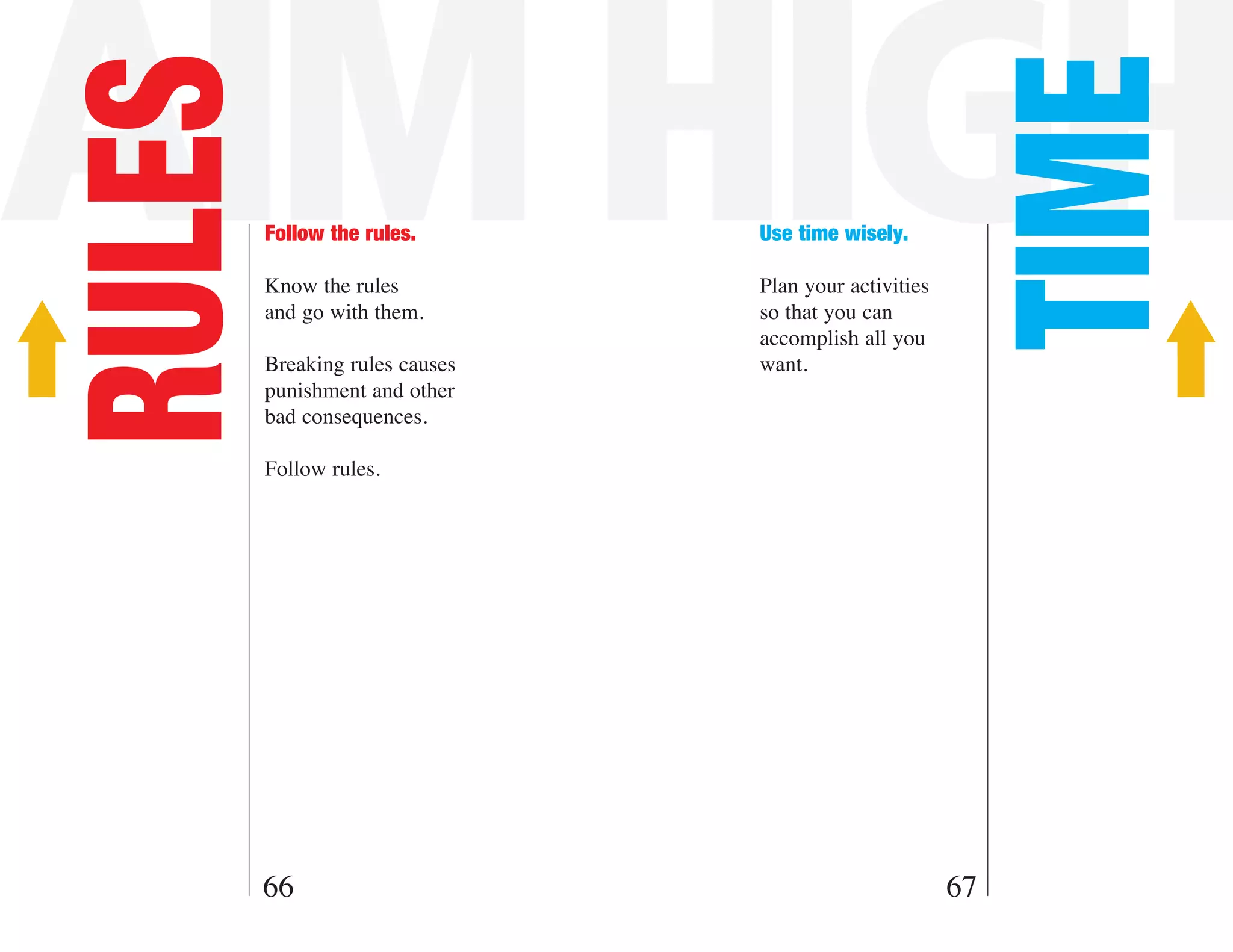 AIM HIGH
RULES



                                                        TIME
        Follow the rules.       Use time wisely.

        Know the rules          Plan your activities
        and go with them.       so that you can
                                accomplish all you
        Breaking rules causes   want.
        punishment and other
        bad consequences.

        Follow rules.




    66                                                 67
 
