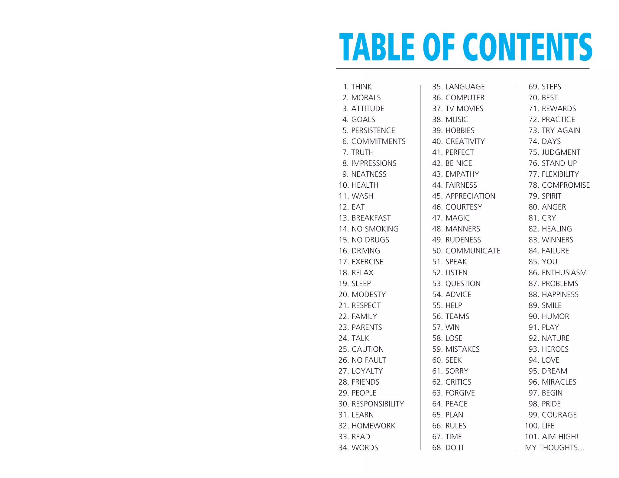 TABLE OF CONTENTS
 1. THINK            35.   LANGUAGE        69. STEPS
 2. MORALS           36.   COMPUTER        70. BEST
 3. ATTITUDE         37.   TV MOVIES       71. REWARDS
 4. GOALS            38.   MUSIC           72. PRACTICE
 5. PERSISTENCE      39.   HOBBIES         73. TRY AGAIN
 6. COMMITMENTS      40.   CREATIVITY      74. DAYS
 7. TRUTH            41.   PERFECT         75. JUDGMENT
 8. IMPRESSIONS      42.   BE NICE         76. STAND UP
 9. NEATNESS         43.   EMPATHY         77. FLEXIBILITY
10. HEALTH           44.   FAIRNESS        78. COMPROMISE
11. WASH             45.   APPRECIATION    79. SPIRIT
12. EAT              46.   COURTESY        80. ANGER
13. BREAKFAST        47.   MAGIC           81. CRY
14. NO SMOKING       48.   MANNERS         82. HEALING
15. NO DRUGS         49.   RUDENESS        83. WINNERS
16. DRIVING          50.   COMMUNICATE     84. FAILURE
17. EXERCISE         51.   SPEAK           85. YOU
18. RELAX            52.   LISTEN          86. ENTHUSIASM
19. SLEEP            53.   QUESTION        87. PROBLEMS
20. MODESTY          54.   ADVICE          88. HAPPINESS
21. RESPECT          55.   HELP            89. SMILE
22. FAMILY           56.   TEAMS           90. HUMOR
23. PARENTS          57.   WIN             91. PLAY
24. TALK             58.   LOSE            92. NATURE
25. CAUTION          59.   MISTAKES        93. HEROES
26. NO FAULT         60.   SEEK            94. LOVE
27. LOYALTY          61.   SORRY           95. DREAM
28. FRIENDS          62.   CRITICS         96. MIRACLES
29. PEOPLE           63.   FORGIVE         97. BEGIN
30. RESPONSIBILITY   64.   PEACE           98. PRIDE
31. LEARN            65.   PLAN            99. COURAGE
32. HOMEWORK         66.   RULES          100. LIFE
33. READ             67.   TIME           101. AIM HIGH!
34. WORDS            68.   DO IT          MY THOUGHTS...
 