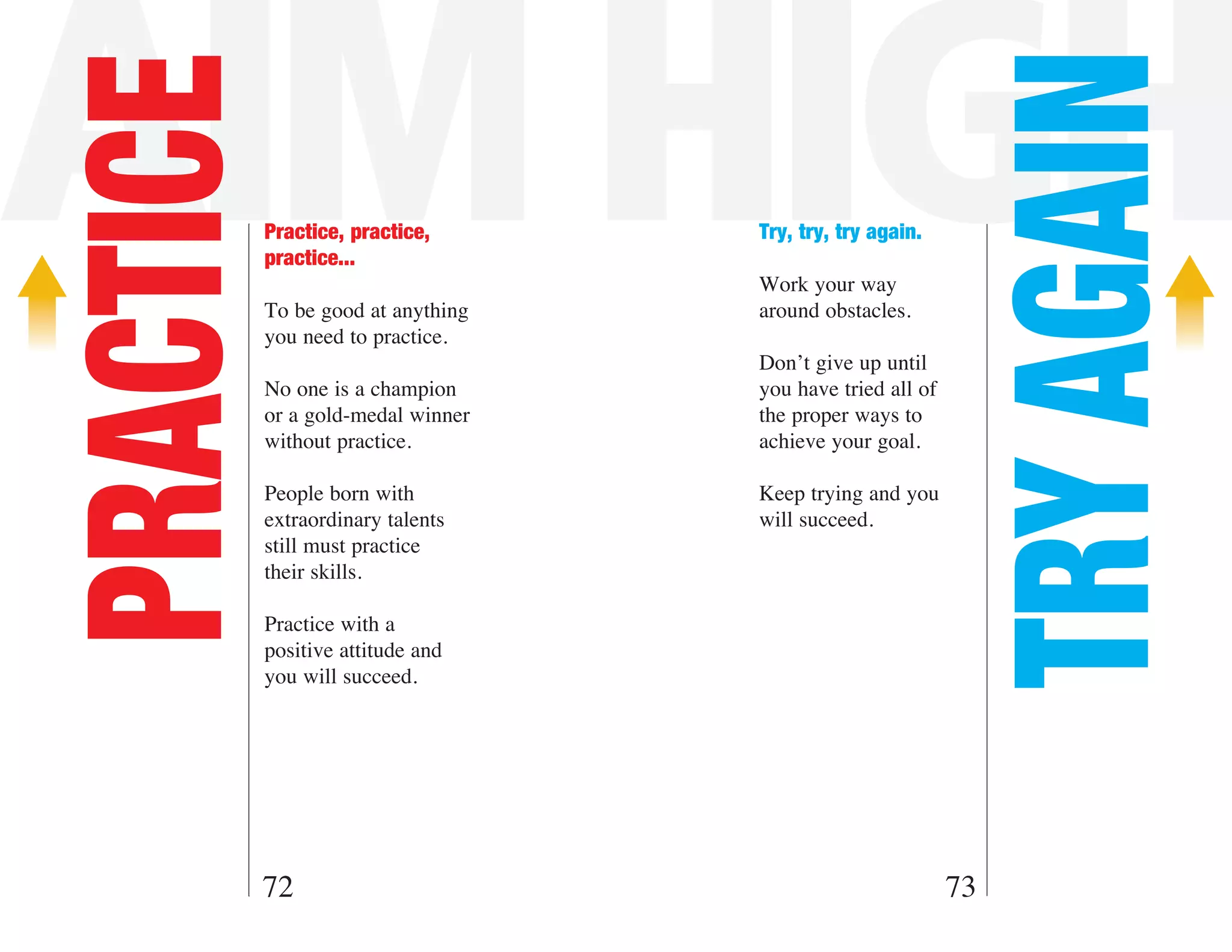 AIM HIGH

                                                             TRY AGAIN
PRACTICE   Practice, practice,
           practice...
                                    Try, try, try again.

                                    Work your way
           To be good at anything   around obstacles.
           you need to practice.
                                    Don’t give up until
           No one is a champion     you have tried all of
           or a gold-medal winner   the proper ways to
           without practice.        achieve your goal.

           People born with         Keep trying and you
           extraordinary talents    will succeed.
           still must practice
           their skills.

           Practice with a
           positive attitude and
           you will succeed.




       72                                                   73
 