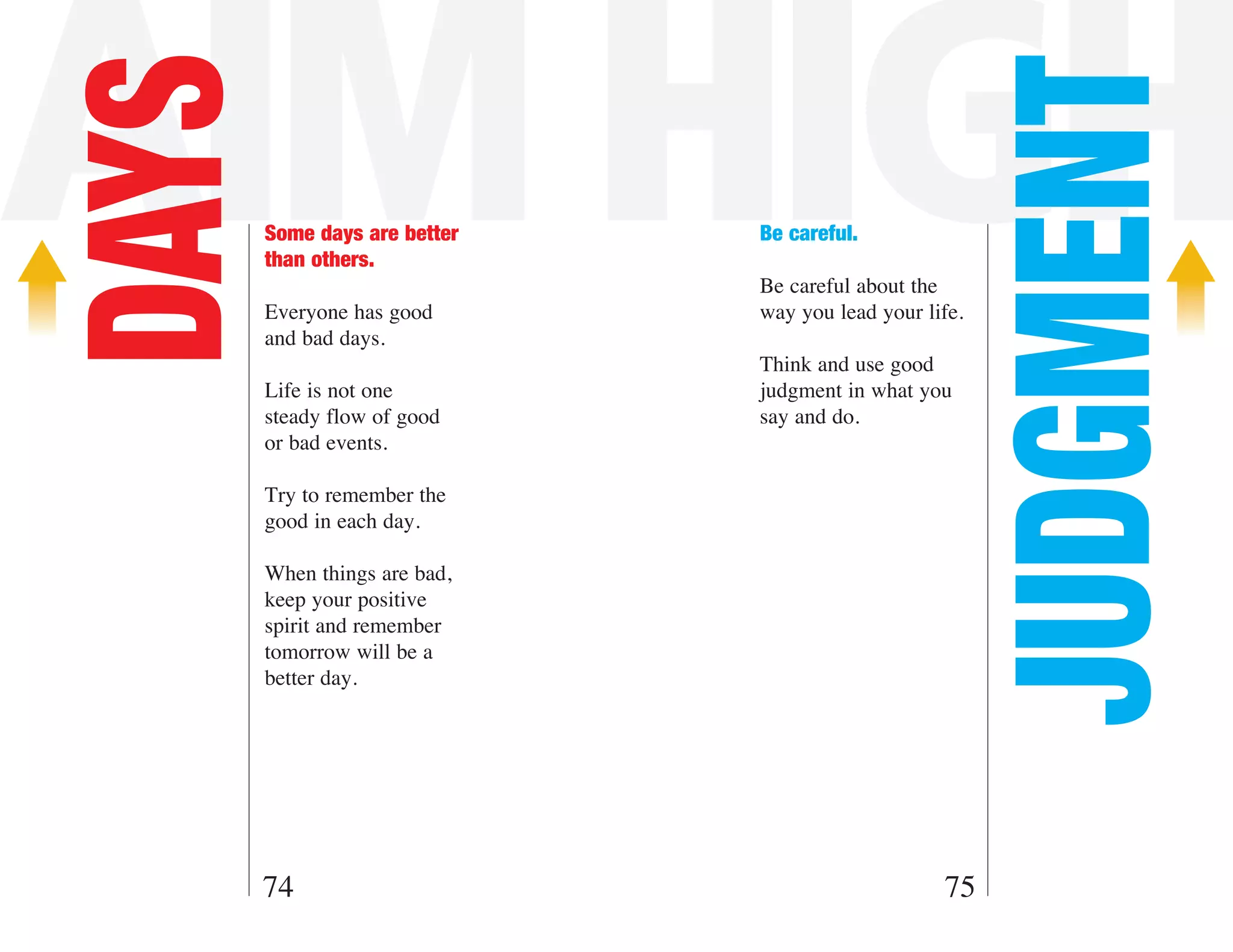 AIM HIGH
DAYS



                                                        JUDGMENT
       Some days are better   Be careful.
       than others.
                              Be careful about the
       Everyone has good      way you lead your life.
       and bad days.
                              Think and use good
       Life is not one        judgment in what you
       steady flow of good    say and do.
       or bad events.

       Try to remember the
       good in each day.

       When things are bad,
       keep your positive
       spirit and remember
       tomorrow will be a
       better day.




   74                                             75
 