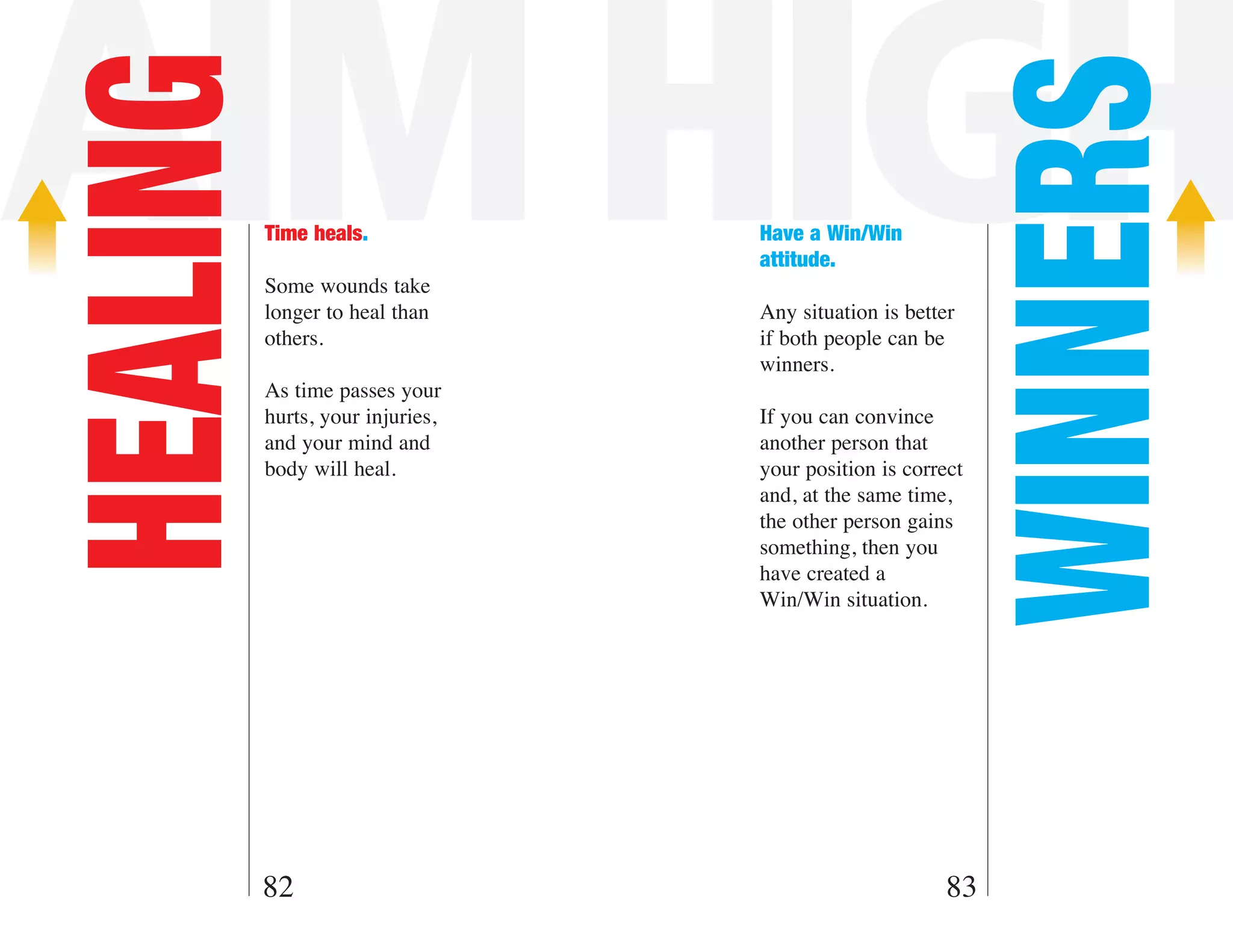 AIM HIGH
HEALING



                                                             WINNERS
          Time heals.             Have a Win/Win
                                  attitude.
          Some wounds take
          longer to heal than     Any situation is better
          others.                 if both people can be
                                  winners.
          As time passes your
          hurts, your injuries,   If you can convince
          and your mind and       another person that
          body will heal.         your position is correct
                                  and, at the same time,
                                  the other person gains
                                  something, then you
                                  have created a
                                  Win/Win situation.




      82                                                83
 