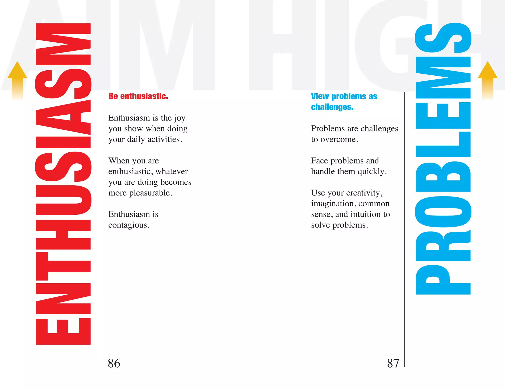 AIM HIGH
ENTHUSIASM



                                                                PROBLEMS
             Be enthusiastic.         View problems as
                                      challenges.
             Enthusiasm is the joy
             you show when doing      Problems are challenges
             your daily activities.   to overcome.

             When you are             Face problems and
             enthusiastic, whatever   handle them quickly.
             you are doing becomes
             more pleasurable.        Use your creativity,
                                      imagination, common
             Enthusiasm is            sense, and intuition to
             contagious.              solve problems.




         86                                                  87
 