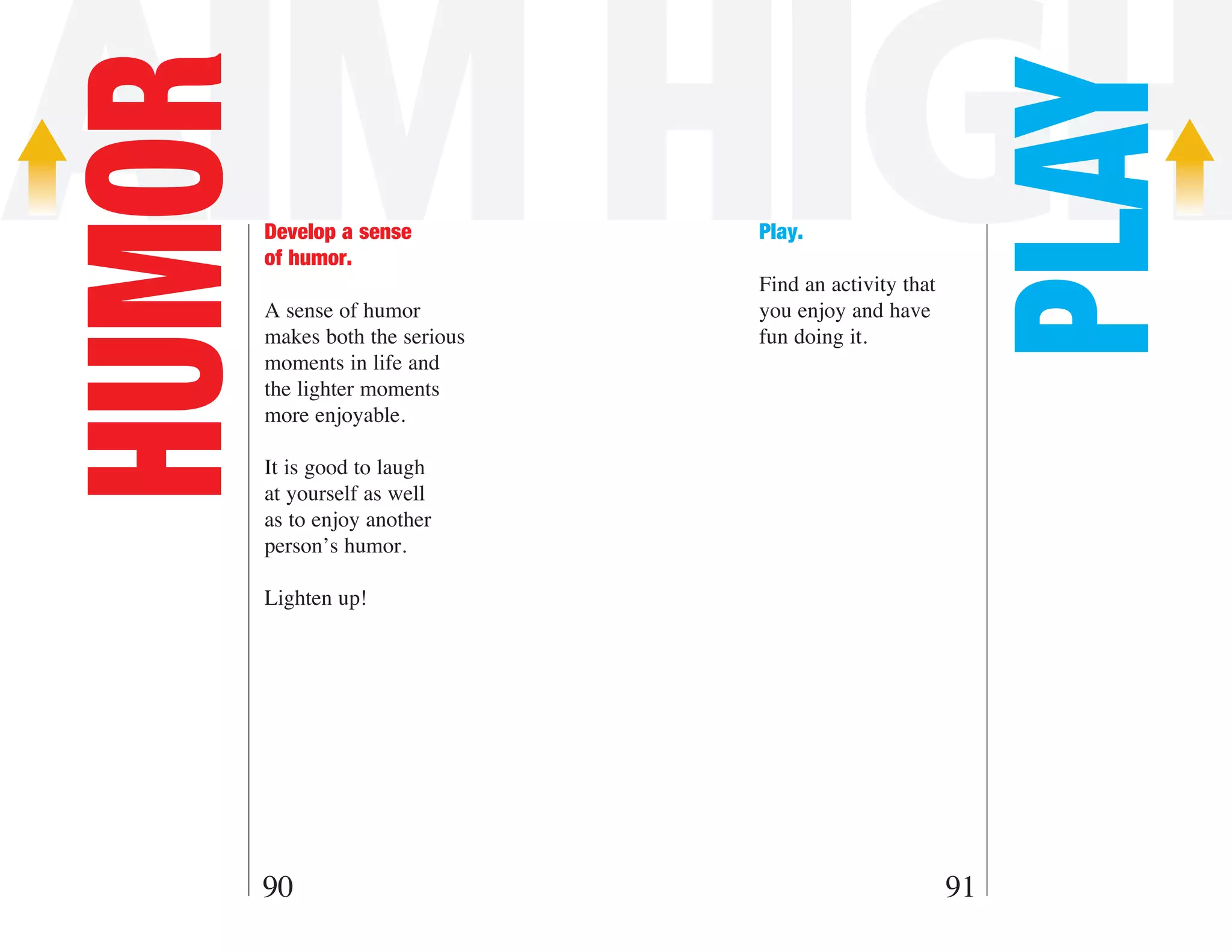AIM HIGH
HUMOR



                                                          PLAY
        Develop a sense          Play.
        of humor.
                                 Find an activity that
        A sense of humor         you enjoy and have
        makes both the serious   fun doing it.
        moments in life and
        the lighter moments
        more enjoyable.

        It is good to laugh
        at yourself as well
        as to enjoy another
        person’s humor.

        Lighten up!




    90                                                   91
 