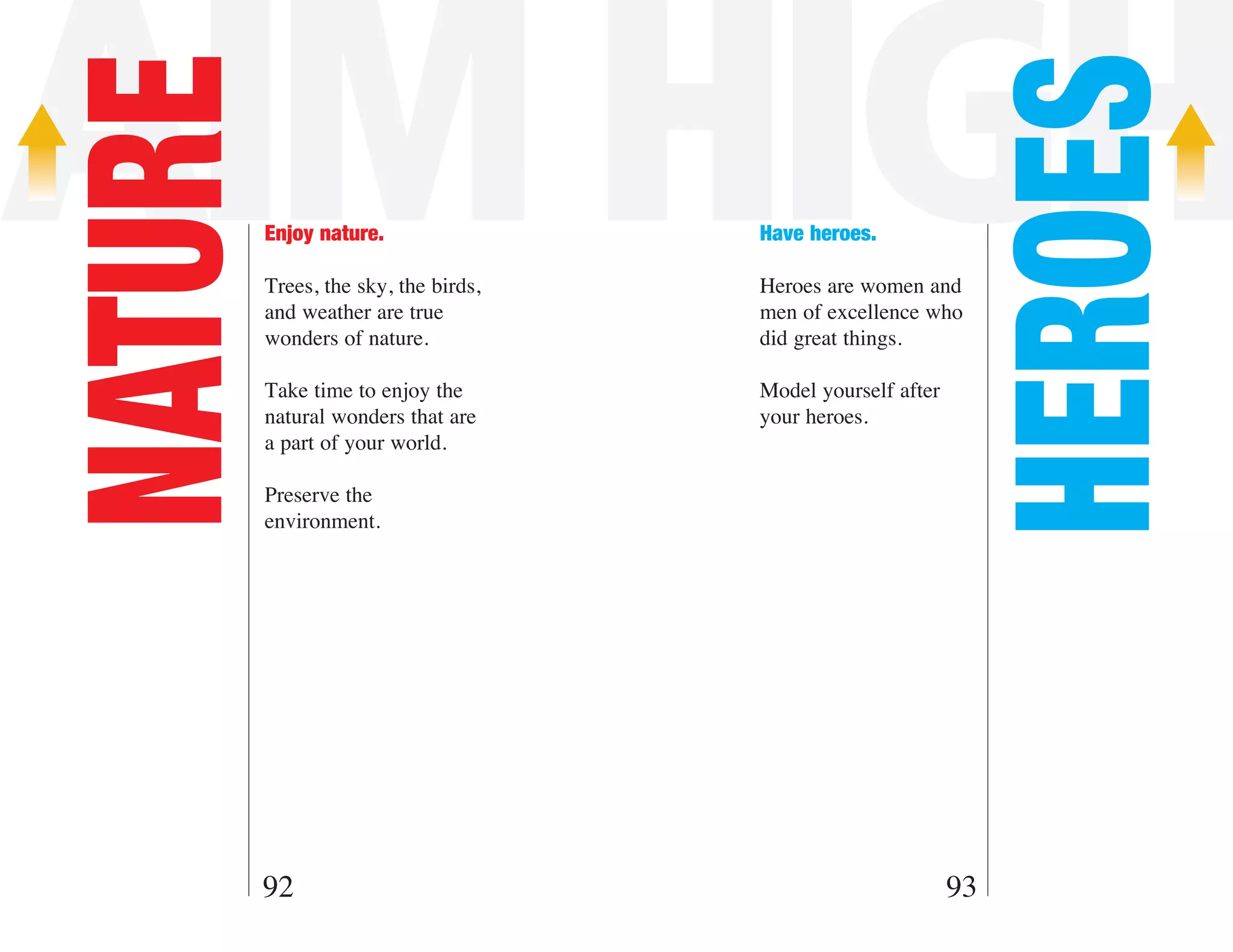 AIM HIGH

                                                              HEROES
NATURE   Enjoy nature.

         Trees, the sky, the birds,
                                      Have heroes.

                                      Heroes are women and
         and weather are true         men of excellence who
         wonders of nature.           did great things.

         Take time to enjoy the       Model yourself after
         natural wonders that are     your heroes.
         a part of your world.

         Preserve the
         environment.




     92                                                      93
 