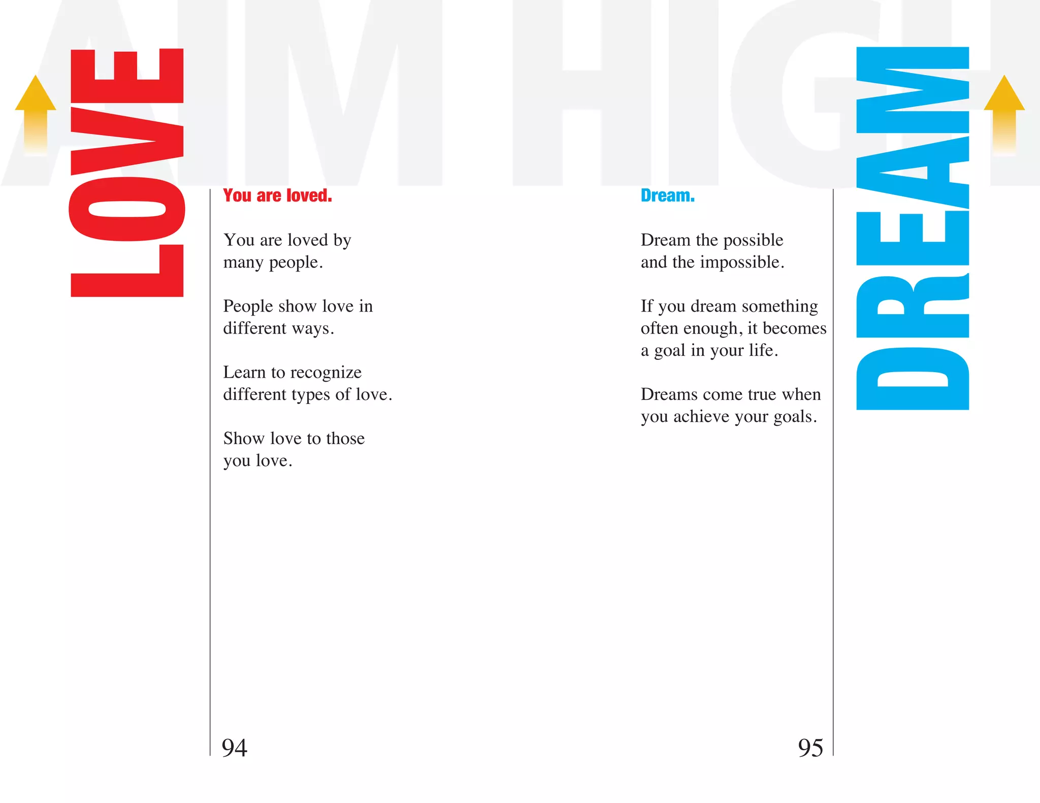 AIM HIGH

                                                         DREAM
LOVE   You are loved.

       You are loved by
                                  Dream.

                                  Dream the possible
       many people.               and the impossible.

       People show love in        If you dream something
       different ways.            often enough, it becomes
                                  a goal in your life.
       Learn to recognize
       different types of love.   Dreams come true when
                                  you achieve your goals.
       Show love to those
       you love.




       94                                               95
 