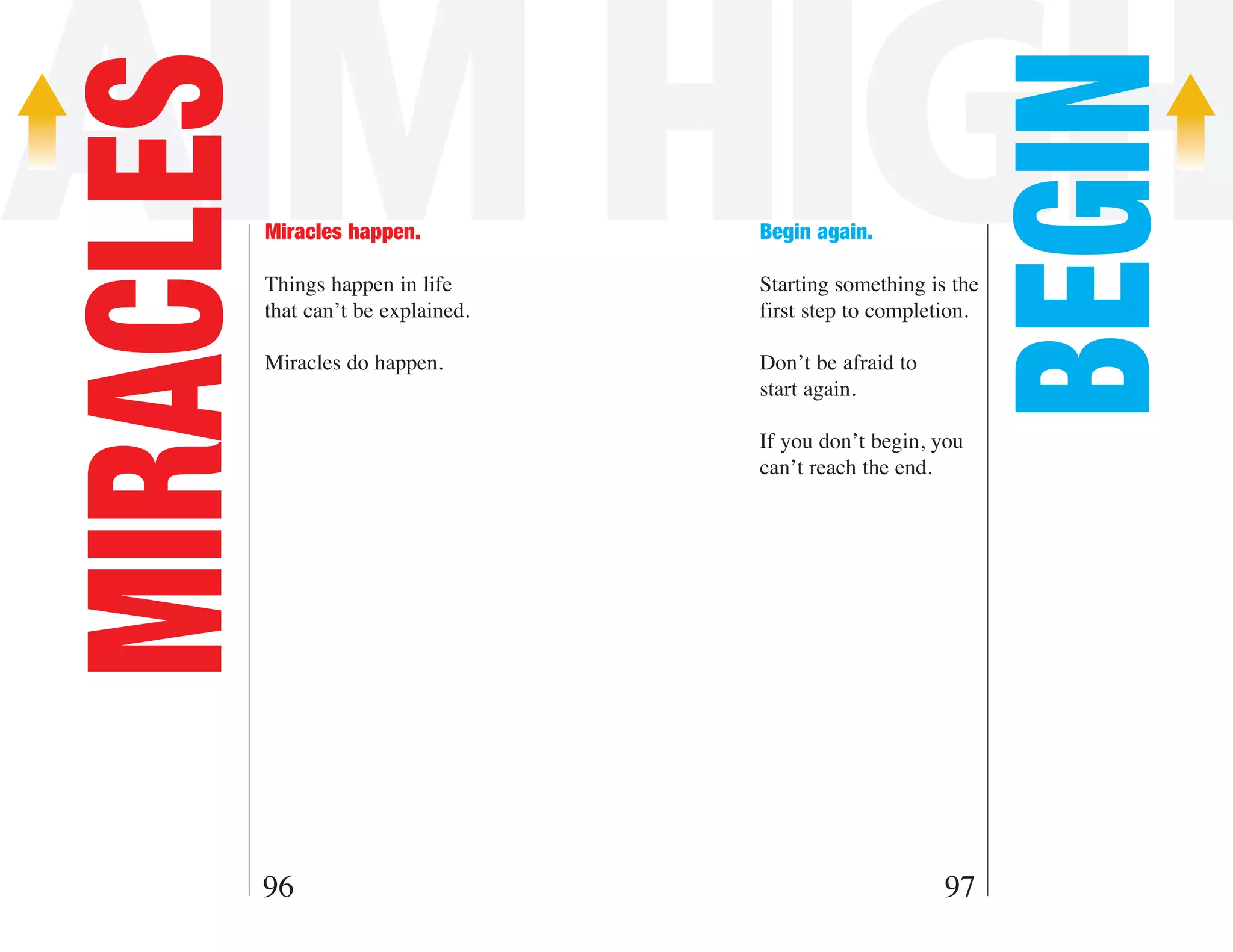 AIM HIGH

                                                                BEGIN
MIRACLES   Miracles happen.

           Things happen in life
                                      Begin again.

                                      Starting something is the
           that can’t be explained.   first step to completion.

           Miracles do happen.        Don’t be afraid to
                                      start again.

                                      If you don’t begin, you
                                      can’t reach the end.




       96                                                  97
 