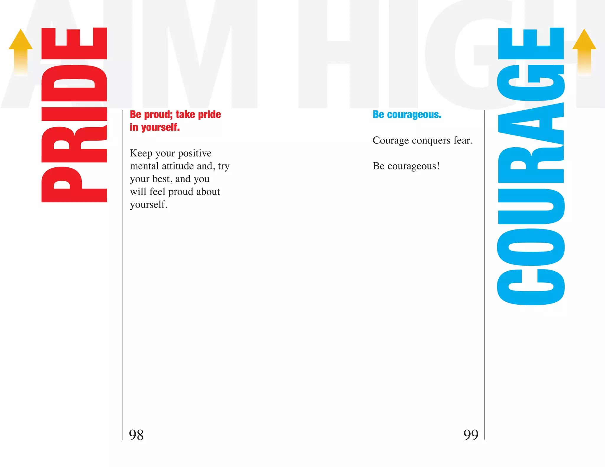 AIM HIGH
PRIDE



                                                            COURAGE
        Be proud; take pride       Be courageous.
        in yourself.
                                   Courage conquers fear.
        Keep your positive
        mental attitude and, try   Be courageous!
        your best, and you
        will feel proud about
        yourself.




        98                                            99
 