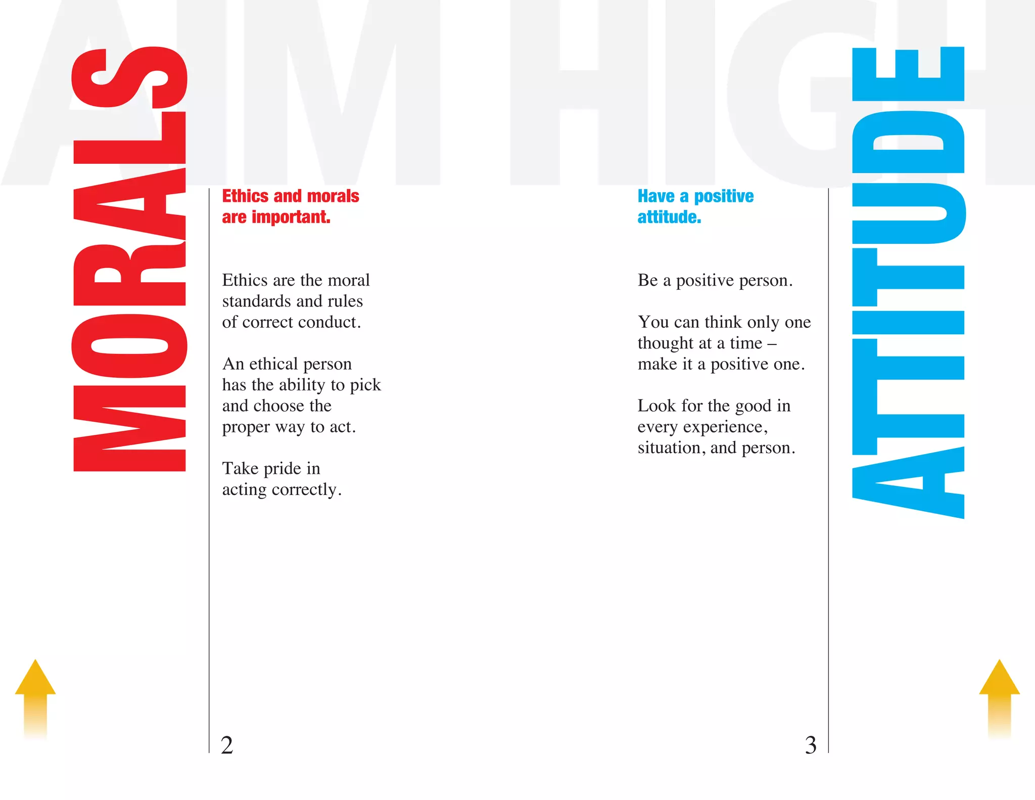 AIM HIGH
MORALS



                                                             ATTITUDE
         Ethics and morals         Have a positive
         are important.            attitude.


         Ethics are the moral      Be a positive person.
         standards and rules
         of correct conduct.       You can think only one
                                   thought at a time –
         An ethical person         make it a positive one.
         has the ability to pick
         and choose the            Look for the good in
         proper way to act.        every experience,
                                   situation, and person.
         Take pride in
         acting correctly.




     2                                                      3
 