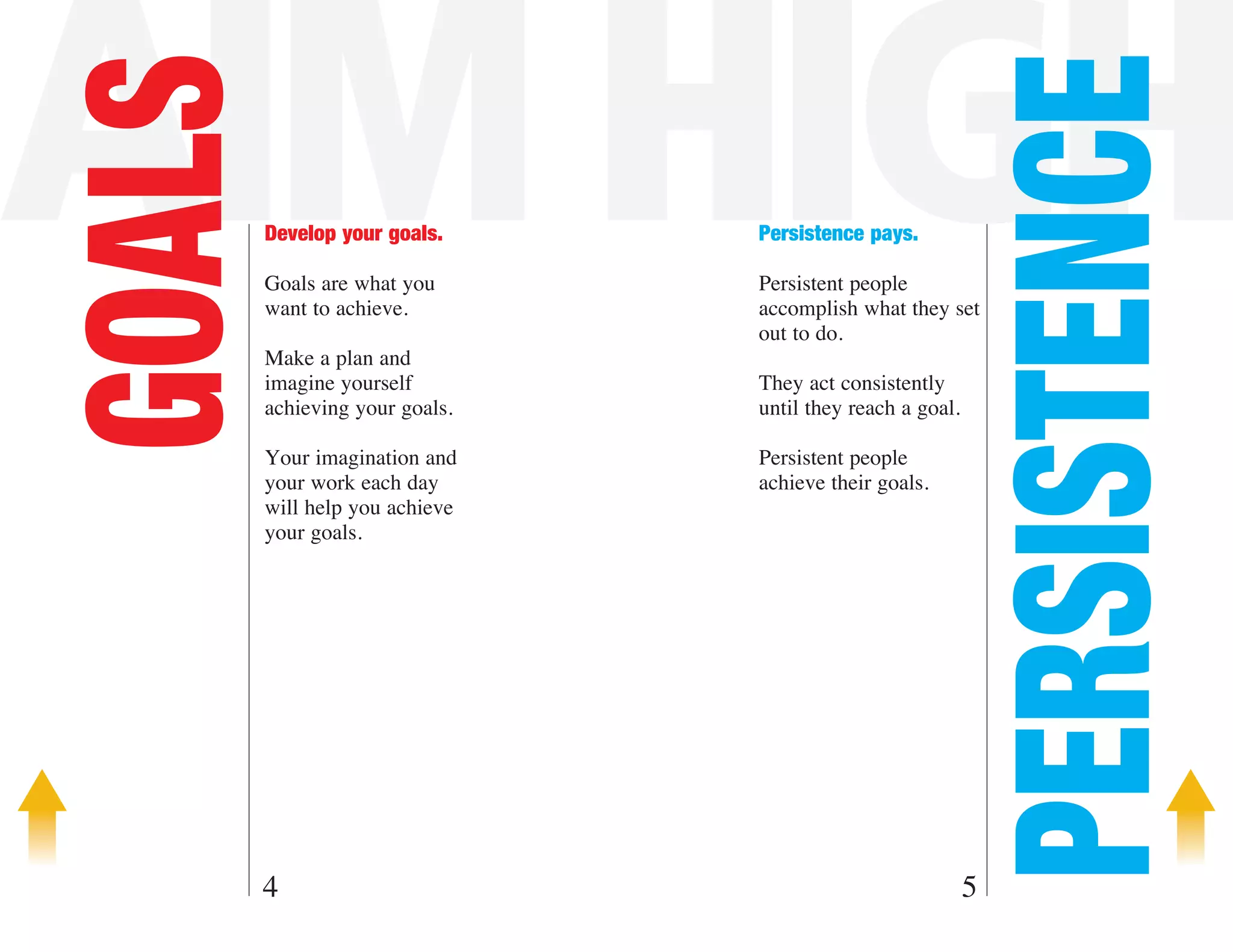 AIM HIGH

                                                           PERSISTENCE
GOALS   Develop your goals.

        Goals are what you
                                Persistence pays.

                                Persistent people
        want to achieve.        accomplish what they set
                                out to do.
        Make a plan and
        imagine yourself        They act consistently
        achieving your goals.   until they reach a goal.

        Your imagination and    Persistent people
        your work each day      achieve their goals.
        will help you achieve
        your goals.




    4                                                      5
 