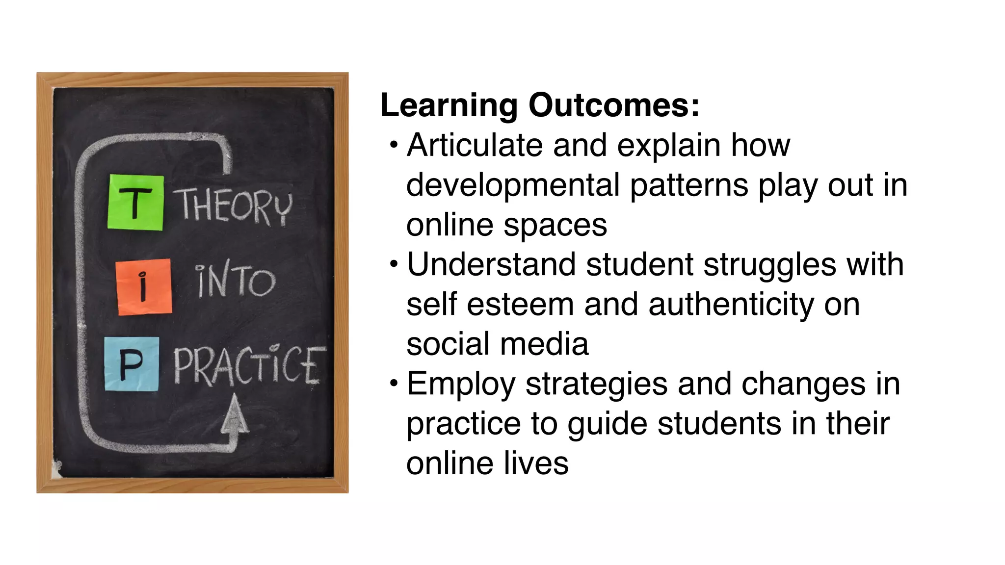 Learning Outcomes:
• Articulate and explain how
developmental patterns play out in
online spaces
• Understand student struggles with
self esteem and authenticity on
social media
• Employ strategies and changes in
practice to guide students in their
online lives
 