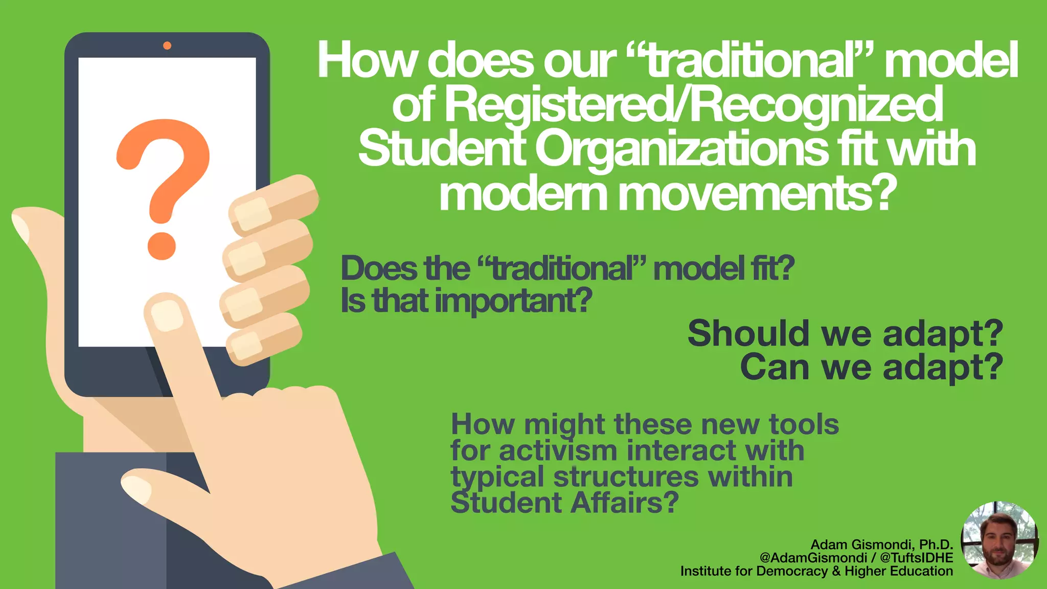 ? Should we adapt?
Can we adapt?
Adam Gismondi, Ph.D.
@AdamGismondi / @TuftsIDHE
Institute for Democracy & Higher Education
Howdoesour“traditional”model
ofRegistered/Recognized
StudentOrganizationsfitwith
modernmovements?
Doesthe“traditional”modelfit?
Isthatimportant?
How might these new tools
for activism interact with
typical structures within
Student Aﬀairs?
 