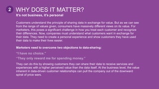 It’s not business, it’s personal
Customers understand the principle of sharing data in exchange for value. But as we can see
from the range of values given, consumers have massively different views on its value. For
marketers, this poses a significant challenge in how you treat each customer and recognize
their differences. Now, companies must understand what customers want in exchange for
their data. They need to create a personal experience and show customers they have used
their data to make their lives easier.
Marketers need to overcome two objections to data-sharing:
“I have no choice.”
“They only reward me for spending money.”
They can do this by showing customers they can share their data to receive services and
experiences with a higher perceived value than the data itself. At the business level, the value
inherent in data-driven customer relationships can pull the company out of the downward
spiral of price wars.
WHY DOES IT MATTER?2
 