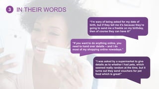 “If you want to do anything online, you
need to hand over details – and I do
most of my shopping online nowadays.”
“I was asked by a supermarket to give
details as to whether I had pets, which
seemed really random at the time, but it
turns out they send vouchers for pet
food which is great!”
“I’m wary of being asked for my date of
birth, but if they tell me it’s because they’re
going to send me a freebie on my birthday,
then of course they can have it!”
IN THEIR WORDS3
 