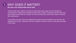Be open and responsible about data
Indiscriminate data collection and lack of responsible data usage can have disastrous
consequences, ranging from reputational risk to loss of sales. Customers assume they have
been asked for their data for a reason, and that the data they share will be used to enhance
their experiences.
If companies are open about the relationship between data and benefits, and how they will
safeguard the former, customers will have a greater incentive to share correct data and keep
it up to date.
WHY DOES IT MATTER?3
 