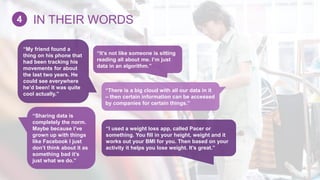 “It’s not like someone is sitting
reading all about me. I’m just
data in an algorithm.”
“My friend found a
thing on his phone that
had been tracking his
movements for about
the last two years. He
could see everywhere
he’d been! It was quite
cool actually.”
“I used a weight loss app, called Pacer or
something. You fill in your height, weight and it
works out your BMI for you. Then based on your
activity it helps you lose weight. It’s great.”
“Sharing data is
completely the norm.
Maybe because I’ve
grown up with things
like Facebook I just
don’t think about it as
something bad it’s
just what we do.”
“There is a big cloud with all our data in it
– then certain information can be accessed
by companies for certain things.”
IN THEIR WORDS4
 