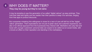 They may be young but they’re not naïve
It may be tempting to see this generation of so-called “digital natives” as easy pickings. They
hold their data less tightly and are readier than their parents to swap it for services, ranging
from free apps to product discounts.
But companies mistaking this willingness to share for a lack of care will fall foul of the “digital
native” generation. Their expectations are not just of great value and customer experience, but
also of an ethical approach from the businesses they interact with. Marketers who play fast and
loose with younger customers’ personal data can expect to be called out on social media, with
a knock-on effect on their reputation and standing in the marketplace.
WHY DOES IT MATTER?4
 