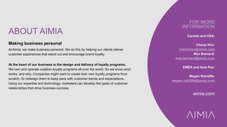 ABOUT AIMIA
Making business personal
At Aimia, we make business personal. We do this by helping our clients deliver
customer experiences that stand out and encourage brand loyalty.
At the heart of our business is the design and delivery of loyalty programs.
We own and operate coalition-loyalty programs all over the world. So we know what
works, and why. Companies might want to create their own loyalty programs from
scratch. Or redesign them to keep pace with customer trends and expectations.
Using our expertise and technology, marketers can develop the types of customer
relationships that drive business success.
FOR MORE
INFORMATION
Canada and USA:
Cheryl Kim:
cheryl.kim@aimia.com
Max Bernard:
max.bernard@aimia.com
EMEA and Asia Pac:
Megan Ratcliffe:
megan.ratcliffe@aimia.com
aimia.com
 