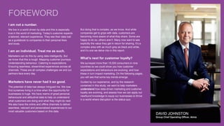 DAVID JOHNSTON
Group Chief Operating Officer, Aimia
FOREWORD
But doing that is complex, as we know. And while
companies get to grips with data, customers are
becoming more aware of what they share. Some are
happy to do so, others aren’t. Many now want to see
explicitly the value they get in return for sharing. It’s a
complex area with as much grey as black and white,
and it’s one we delve into in this report.
What’s next for customer loyalty?
We surveyed more than 15,000 consumers in nine
countries so we could show you how customer
expectations and behaviours are evolving, and how
these in turn impact marketing. On the following pages,
you will see that some key trends emerge.
Guided by our experience, and by the research
contained in this study, we want to help marketers
understand how data-driven marketing and customer
loyalty are evolving, and assess how we can apply our
newfound knowledge to equip our businesses to thrive
in a world where disruption is the status quo.
I am not a number.
We live in a world driven by data and this is especially
true in the world of marketing. Today’s customer expects
a tailored, relevant experience. They see their data trail
as a guidebook to companies to their personal likes
and loves.
I am an individual. Treat me as such.
Marketers can do this by using data intelligently. But
we know that this is tough. Mapping customer journeys.
Understanding behaviour. Catering to expectations.
Ensuring seamless, streamlined experiences across all
channels. These are all complex challenges we and our
partners face every day.
Marketers have never had it so good.
The potential of data has always intrigued me. We now
find ourselves living in a time when the opportunity for
businesses is huge. We have reams of great personal,
behavioural and attitudinal data to help us understand
what customers are doing and what they might do next.
We also have the online and offline channels to deliver
seamless, relevant and personalized experiences to our
most valuable customers based on this data.
 
