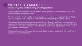 Behind every data point is a living, breathing customer
Customers believe their data is valuable and are generally happy to share it with brands. But they
expect to receive something in return.
Deciding what kind of value to offer customers depends on knowing two things about them. Who they
are. And what they want. According to our research this is much easier to say than achieve.
Complicated, disconnected experiences breed discontent. Brands must invest in understanding their
customers’ motivations and needs. And also what annoys them. They expect you to connect the dots
and deliver a personalized experience that reflects their preferences, regardless of whether or not
your platforms are connected.
In this way, brands can differentiate themselves and build long-term relationships that benefit both
businesses and their customers.
WHY DOES IT MATTER?1
 