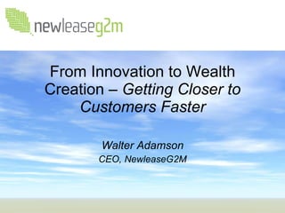 From Innovation to Wealth Creation –  Getting Closer to Customers Faster Walter Adamson CEO, NewleaseG2M 