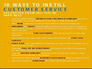MAKE CUSTOMER SERVICE A  PRIORITY FOR THE WHOLE COMPANY , NOT JUST A DEPARTMENT. A CUSTOMER SERVICE ATTITUDE NEEDS TO COME FROM THE TOP. MAKE  WOW  A VERB THAT IS PART OF YOUR COMPANY’S EVERYDAY VOCABULARY. EMPOWER  AND  TRUST  YOUR CUSTOMER SERVICE REPS. TRUST THAT THEY WANT TO PROVIDE GREAT SERVICE… BECAUSE THEY ACTUALLY DO. ESCALATIONS TO A SUPERVISOR SHOULD BE RARE. REALIZE THAT IT’S OK TO  FIRE CUSTOMERS  WHO ARE INSATIABLE OR ABUSE YOUR EMPLOYEES. DON’T MEASURE CALL TIMES, DON’ T FORCE EMPLOYEES TO UPSELL, AND  DON ’ T USE SCRIPTS .  DON’ T HIDE  YOUR 1-800 NUMBER. IT ’ S A MESSAGE NOT JUST TO YOUR CUSTOMERS, BUT TO YOUR EMPLOYEES AS WELL. VIEW EACH  CALL AS AN INVESTMENT  IN BUILDING A CUSTOMER SERVICE BRAND, NOT AN EXPENSE YOU’RE SEEKING TO MINIMIZE. HAVE THE  ENTIRE COMPANY  CELEBRATE GREAT SERVICE. TELL STORIES OF WOW EXPERIENCES TO EVERYONE IN THE COMPANY. FIND AND HIRE PEOPLE WHO ARE  ALREADY PASSIONATE  ABOUT CUSTOMER SERVICE. GIVE GREAT SERVICE TO  EVERYONE : CUSTOMERS, EMPLOYEES, AND VENDORS. 10 WAYS TO INSTILL  CUSTOMER SERVICE EXCERPTED FROM  DELIVERING HAPPINESS 