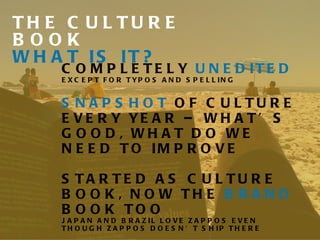 THE CULTURE BOOK WHAT IS IT? COMPLETELY  UNEDITED  EXCEPT FOR TYPOS AND SPELLING SNAPSHOT  OF CULTURE EVERY YEAR – WHAT’S GOOD, WHAT DO WE NEED TO IMPROVE STARTED AS CULTURE BOOK, NOW THE  BRAND  BOOK TOO JAPAN AND BRAZIL LOVE ZAPPOS EVEN THOUGH ZAPPOS DOESN’T SHIP THERE FOR A COPY, JUST EMAIL ME JENN@DELIVERINGHAPPINESS.COM 