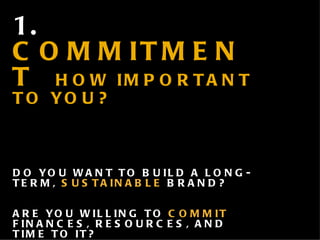 1.  COMMITMENT  HOW IMPORTANT TO YOU? DO YOU WANT TO BUILD A LONG-TERM,  SUSTAINABLE  BRAND? ARE YOU WILLING TO  COMMIT  FINANCES, RESOURCES, AND TIME TO IT? HOW HIGH A  PRIORITY  WILL IT BE  (NOT JUST FOR A MONTH OR YEAR, BUT THE LIFE OF THE COMPANY) ?  WILL IT BE? 