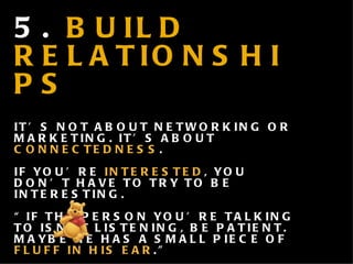 5.  BUILD RELATIONSHIPS IT’S NOT ABOUT NETWORKING OR MARKETING. IT’S ABOUT  CONNECTEDNESS .  IF YOU’RE  INTERESTED , YOU DON’ T HAVE TO TRY TO BE INTERESTING. “ IF THE PERSON YOU’RE TALKING TO ISN’T LISTENING, BE PATIENT. MAYBE HE HAS A SMALL PIECE OF  FLUFF IN HIS EAR .” - 