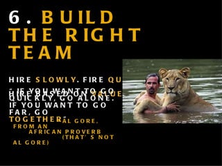 6.  BUILD THE RIGHT TEAM HIRE  SLOWLY . FIRE  QUICKLY . HIRE BASED ON  VALUES . “ IF YOU WANT TO GO QUICKLY, GO ALONE. IF YOU WANT TO GO FAR, GO  TOGETHER ” . ” - AL GORE, FROM AN    AFRICAN PROVERB    (THAT’S NOT AL GORE) 