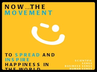 NOW…THE  MOVEMENT TO  SPREAD  AND  INSPIRE  HAPPINESS IN THE WORLD SCIENTIFIC SENSE BUSINESS SENSE HUMAN SENSE 