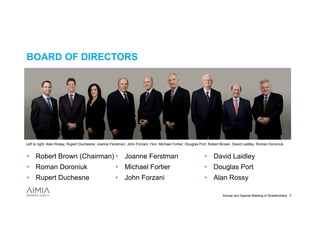 BOARD OF DIRECTORS




Left to right: Alan Rossy, Rupert Duchesne, Joanne Ferstman, John Forzani, Hon. Michael Fortier, Douglas Port, Robert Brown, David Laidley, Roman Doroniuk


• Robert Brown (Chairman) • Joanne Ferstman                                                               • David Laidley
• Roman Doroniuk                                     • Michael Fortier                                    • Douglas Port
• Rupert Duchesne                                    • John Forzani                                       • Alan Rossy

                                                                                                                     Annual and Special Meeting of Shareholders 3
 