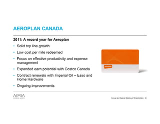 AEROPLAN CANADA

2011: A record year for Aeroplan
• Solid top line growth
• Low cost per mile redeemed
• Focus on effective productivity and expense
  management
• Expanded earn potential with Costco Canada
• Contract renewals with Imperial Oil – Esso and
  Home Hardware
• Ongoing improvements


                                                   Annual and Special Meeting of Shareholders 34
 