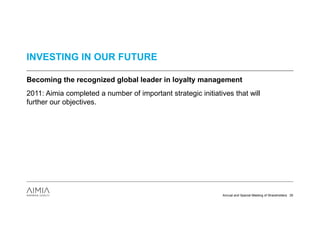 INVESTING IN OUR FUTURE

Becoming the recognized global leader in loyalty management
2011: Aimia completed a number of important strategic initiatives that will
further our objectives.




                                                              Annual and Special Meeting of Shareholders 35
 