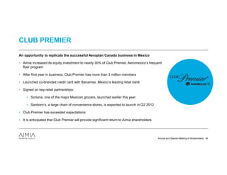 CLUB PREMIER

An opportunity to replicate the successful Aeroplan Canada business in Mexico

• Aimia increased its equity investment to nearly 30% of Club Premier, Aeromexico’s frequent
  flyer program

• After first year in business, Club Premier has more than 3 million members

• Launched co-branded credit card with Banamex, Mexico’s leading retail bank

• Signed on key retail partnerships:

     • Soriana, one of the major Mexican grocers, launched earlier this year

     • Sanborn’s, a large chain of convenience stores, is expected to launch in Q2 2012

• Club Premier has exceeded expectations

• It is anticipated that Club Premier will provide significant return to Aimia shareholders




                                                                                              Annual and Special Meeting of Shareholders 36
 